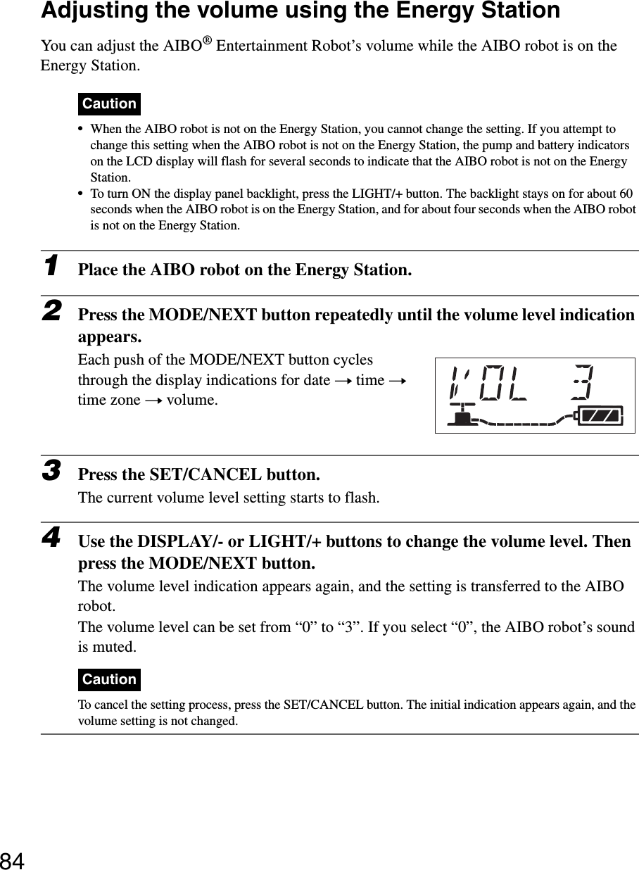 84Adjusting the volume using the Energy StationYou can adjust the AIBO® Entertainment Robot’s volume while the AIBO robot is on the Energy Station.Caution•When the AIBO robot is not on the Energy Station, you cannot change the setting. If you attempt to change this setting when the AIBO robot is not on the Energy Station, the pump and battery indicators on the LCD display will flash for several seconds to indicate that the AIBO robot is not on the Energy Station.•To turn ON the display panel backlight, press the LIGHT/+ button. The backlight stays on for about 60 seconds when the AIBO robot is on the Energy Station, and for about four seconds when the AIBO robot is not on the Energy Station.1Place the AIBO robot on the Energy Station.2Press the MODE/NEXT button repeatedly until the volume level indication appears.Each push of the MODE/NEXT button cycles through the display indications for date t time t time zone t volume.3Press the SET/CANCEL button.The current volume level setting starts to flash.4Use the DISPLAY/- or LIGHT/+ buttons to change the volume level. Then press the MODE/NEXT button.The volume level indication appears again, and the setting is transferred to the AIBO robot.The volume level can be set from “0” to “3”. If you select “0”, the AIBO robot’s sound is muted.CautionTo cancel the setting process, press the SET/CANCEL button. The initial indication appears again, and the volume setting is not changed.