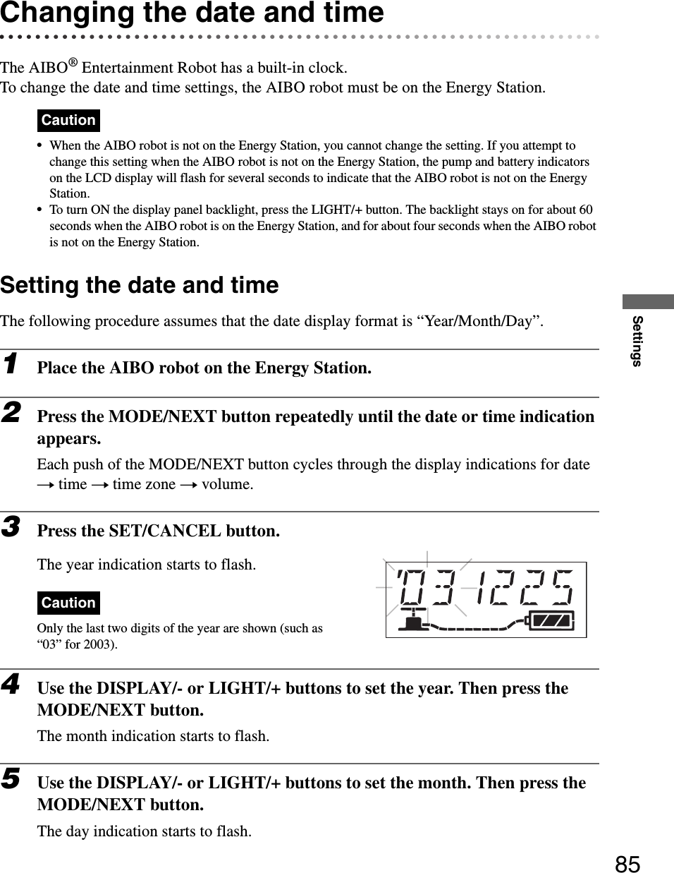 Settings85Changing the date and timeThe AIBO® Entertainment Robot has a built-in clock.To change the date and time settings, the AIBO robot must be on the Energy Station.Caution•When the AIBO robot is not on the Energy Station, you cannot change the setting. If you attempt to change this setting when the AIBO robot is not on the Energy Station, the pump and battery indicators on the LCD display will flash for several seconds to indicate that the AIBO robot is not on the Energy Station.•To turn ON the display panel backlight, press the LIGHT/+ button. The backlight stays on for about 60 seconds when the AIBO robot is on the Energy Station, and for about four seconds when the AIBO robot is not on the Energy Station.Setting the date and timeThe following procedure assumes that the date display format is “Year/Month/Day”.1Place the AIBO robot on the Energy Station.2Press the MODE/NEXT button repeatedly until the date or time indication appears.Each push of the MODE/NEXT button cycles through the display indications for date t time t time zone t volume.3Press the SET/CANCEL button.The year indication starts to flash.CautionOnly the last two digits of the year are shown (such as “03” for 2003).4Use the DISPLAY/- or LIGHT/+ buttons to set the year. Then press the MODE/NEXT button.The month indication starts to flash.5Use the DISPLAY/- or LIGHT/+ buttons to set the month. Then press the MODE/NEXT button.The day indication starts to flash.