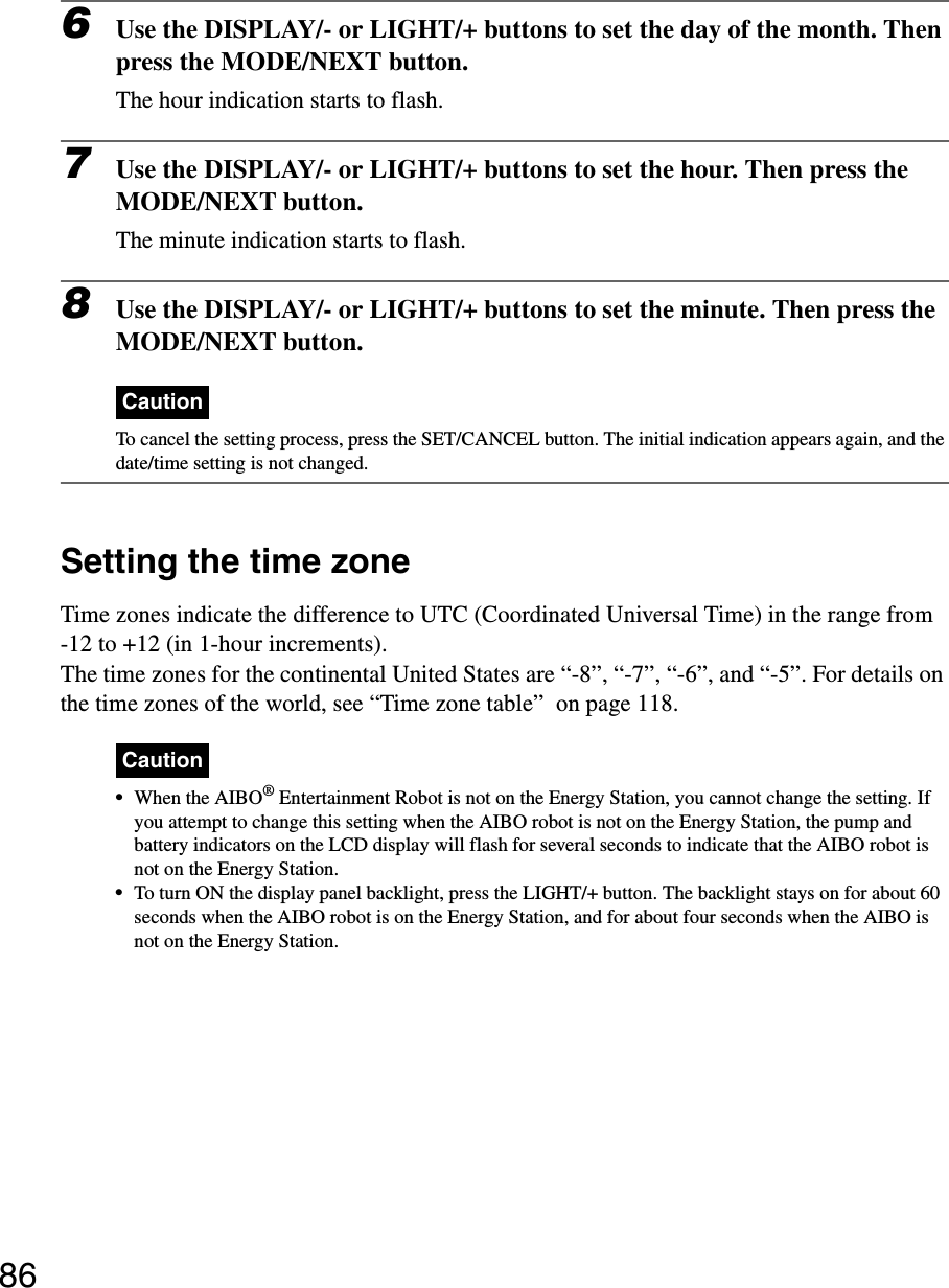 866Use the DISPLAY/- or LIGHT/+ buttons to set the day of the month. Then press the MODE/NEXT button.The hour indication starts to flash.7Use the DISPLAY/- or LIGHT/+ buttons to set the hour. Then press the MODE/NEXT button.The minute indication starts to flash.8Use the DISPLAY/- or LIGHT/+ buttons to set the minute. Then press the MODE/NEXT button.CautionTo cancel the setting process, press the SET/CANCEL button. The initial indication appears again, and the date/time setting is not changed.Setting the time zoneTime zones indicate the difference to UTC (Coordinated Universal Time) in the range from-12 to +12 (in 1-hour increments).The time zones for the continental United States are “-8”, “-7”, “-6”, and “-5”. For details on the time zones of the world, see “Time zone table”  on page 118.Caution•When the AIBO® Entertainment Robot is not on the Energy Station, you cannot change the setting. If you attempt to change this setting when the AIBO robot is not on the Energy Station, the pump and battery indicators on the LCD display will flash for several seconds to indicate that the AIBO robot is not on the Energy Station.•To turn ON the display panel backlight, press the LIGHT/+ button. The backlight stays on for about 60 seconds when the AIBO robot is on the Energy Station, and for about four seconds when the AIBO is not on the Energy Station.