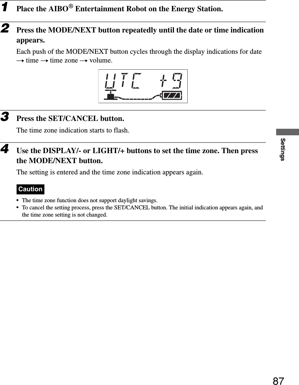 Settings871Place the AIBO® Entertainment Robot on the Energy Station.2Press the MODE/NEXT button repeatedly until the date or time indication appears.Each push of the MODE/NEXT button cycles through the display indications for date t time t time zone t volume.3Press the SET/CANCEL button.The time zone indication starts to flash.4Use the DISPLAY/- or LIGHT/+ buttons to set the time zone. Then press the MODE/NEXT button.The setting is entered and the time zone indication appears again.Caution•The time zone function does not support daylight savings.•To cancel the setting process, press the SET/CANCEL button. The initial indication appears again, and the time zone setting is not changed.