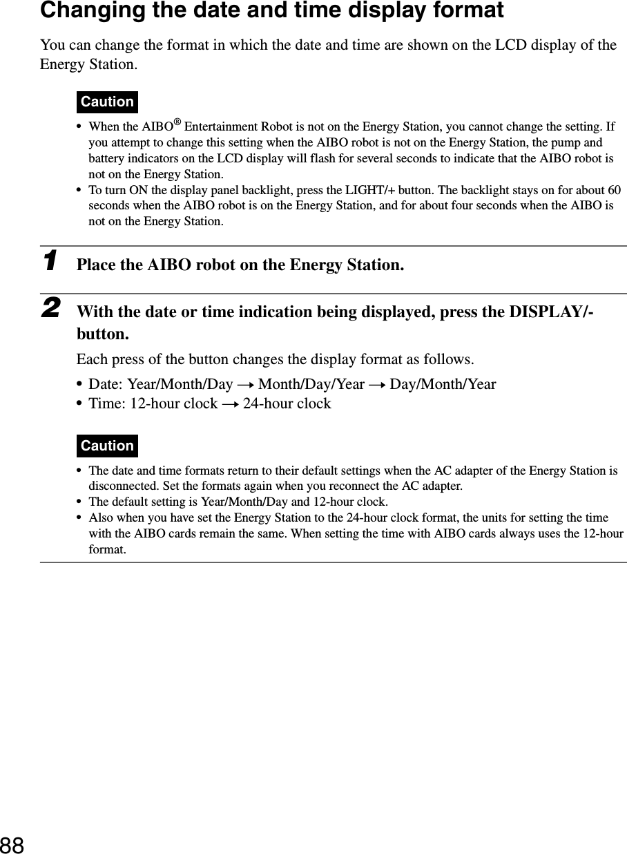 88Changing the date and time display formatYou can change the format in which the date and time are shown on the LCD display of the Energy Station.Caution•When the AIBO® Entertainment Robot is not on the Energy Station, you cannot change the setting. If you attempt to change this setting when the AIBO robot is not on the Energy Station, the pump and battery indicators on the LCD display will flash for several seconds to indicate that the AIBO robot is not on the Energy Station.•To turn ON the display panel backlight, press the LIGHT/+ button. The backlight stays on for about 60 seconds when the AIBO robot is on the Energy Station, and for about four seconds when the AIBO is not on the Energy Station.1Place the AIBO robot on the Energy Station.2With the date or time indication being displayed, press the DISPLAY/- button.Each press of the button changes the display format as follows.•Date: Year/Month/Day t Month/Day/Year t Day/Month/Year•Time: 12-hour clock t 24-hour clockCaution•The date and time formats return to their default settings when the AC adapter of the Energy Station is disconnected. Set the formats again when you reconnect the AC adapter.•The default setting is Year/Month/Day and 12-hour clock.•Also when you have set the Energy Station to the 24-hour clock format, the units for setting the time with the AIBO cards remain the same. When setting the time with AIBO cards always uses the 12-hour format.