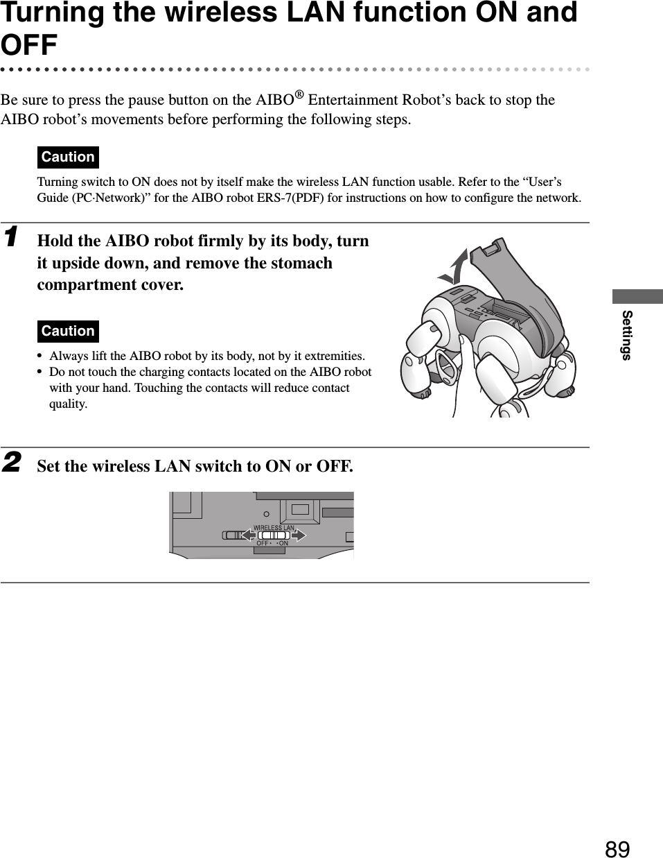 Settings89Turning the wireless LAN function ON and OFFBe sure to press the pause button on the AIBO® Entertainment Robot’s back to stop the AIBO robot’s movements before performing the following steps.CautionTurning switch to ON does not by itself make the wireless LAN function usable. Refer to the “User’s Guide (PC·Network)” for the AIBO robot ERS-7(PDF) for instructions on how to configure the network.1Hold the AIBO robot firmly by its body, turn it upside down, and remove the stomach compartment cover.Caution•Always lift the AIBO robot by its body, not by it extremities.•Do not touch the charging contacts located on the AIBO robot with your hand. Touching the contacts will reduce contact quality.2Set the wireless LAN switch to ON or OFF.