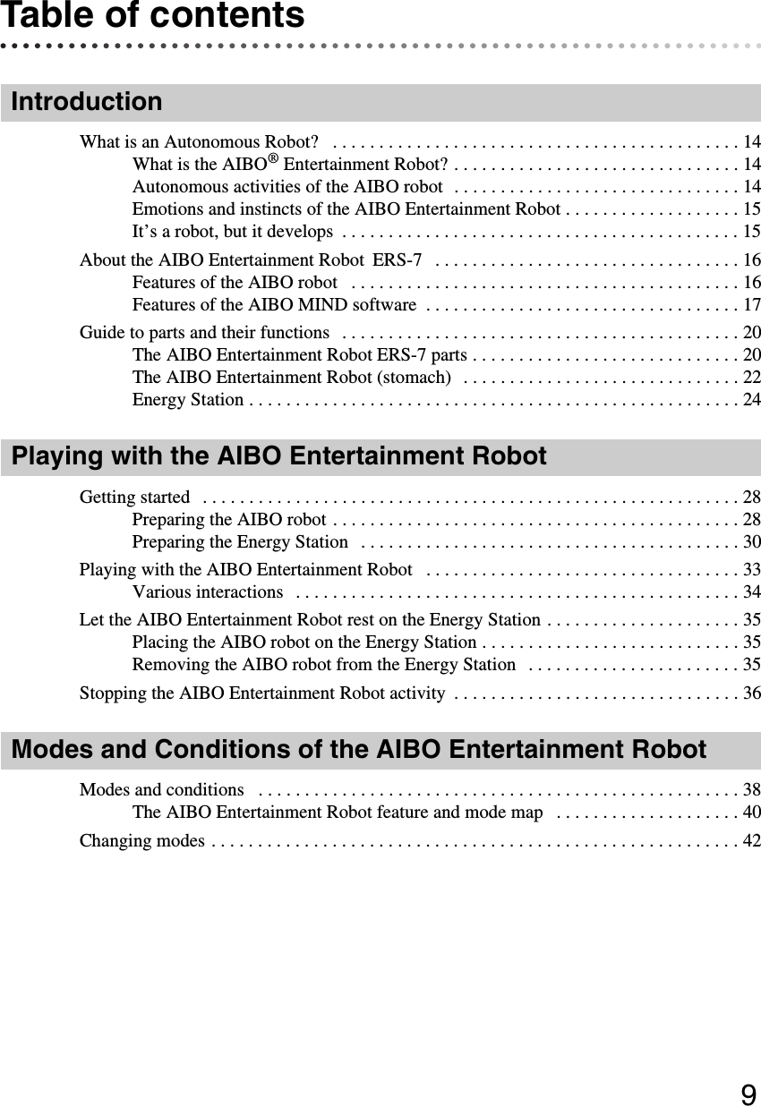 9Table of contentsIntroductionWhat is an Autonomous Robot?   . . . . . . . . . . . . . . . . . . . . . . . . . . . . . . . . . . . . . . . . . . . . 14What is the AIBO® Entertainment Robot? . . . . . . . . . . . . . . . . . . . . . . . . . . . . . . . 14Autonomous activities of the AIBO robot  . . . . . . . . . . . . . . . . . . . . . . . . . . . . . . . 14Emotions and instincts of the AIBO Entertainment Robot . . . . . . . . . . . . . . . . . . . 15It’s a robot, but it develops  . . . . . . . . . . . . . . . . . . . . . . . . . . . . . . . . . . . . . . . . . . . 15About the AIBO Entertainment Robot  ERS-7   . . . . . . . . . . . . . . . . . . . . . . . . . . . . . . . . . 16Features of the AIBO robot   . . . . . . . . . . . . . . . . . . . . . . . . . . . . . . . . . . . . . . . . . . 16Features of the AIBO MIND software  . . . . . . . . . . . . . . . . . . . . . . . . . . . . . . . . . . 17Guide to parts and their functions   . . . . . . . . . . . . . . . . . . . . . . . . . . . . . . . . . . . . . . . . . . . 20The AIBO Entertainment Robot ERS-7 parts . . . . . . . . . . . . . . . . . . . . . . . . . . . . . 20The AIBO Entertainment Robot (stomach)  . . . . . . . . . . . . . . . . . . . . . . . . . . . . . . 22Energy Station . . . . . . . . . . . . . . . . . . . . . . . . . . . . . . . . . . . . . . . . . . . . . . . . . . . . . 24Playing with the AIBO Entertainment RobotGetting started   . . . . . . . . . . . . . . . . . . . . . . . . . . . . . . . . . . . . . . . . . . . . . . . . . . . . . . . . . . 28Preparing the AIBO robot . . . . . . . . . . . . . . . . . . . . . . . . . . . . . . . . . . . . . . . . . . . . 28Preparing the Energy Station   . . . . . . . . . . . . . . . . . . . . . . . . . . . . . . . . . . . . . . . . . 30Playing with the AIBO Entertainment Robot   . . . . . . . . . . . . . . . . . . . . . . . . . . . . . . . . . . 33Various interactions   . . . . . . . . . . . . . . . . . . . . . . . . . . . . . . . . . . . . . . . . . . . . . . . . 34Let the AIBO Entertainment Robot rest on the Energy Station . . . . . . . . . . . . . . . . . . . . . 35Placing the AIBO robot on the Energy Station . . . . . . . . . . . . . . . . . . . . . . . . . . . . 35Removing the AIBO robot from the Energy Station   . . . . . . . . . . . . . . . . . . . . . . . 35Stopping the AIBO Entertainment Robot activity  . . . . . . . . . . . . . . . . . . . . . . . . . . . . . . . 36Modes and Conditions of the AIBO Entertainment RobotModes and conditions   . . . . . . . . . . . . . . . . . . . . . . . . . . . . . . . . . . . . . . . . . . . . . . . . . . . . 38The AIBO Entertainment Robot feature and mode map   . . . . . . . . . . . . . . . . . . . . 40Changing modes . . . . . . . . . . . . . . . . . . . . . . . . . . . . . . . . . . . . . . . . . . . . . . . . . . . . . . . . . 42