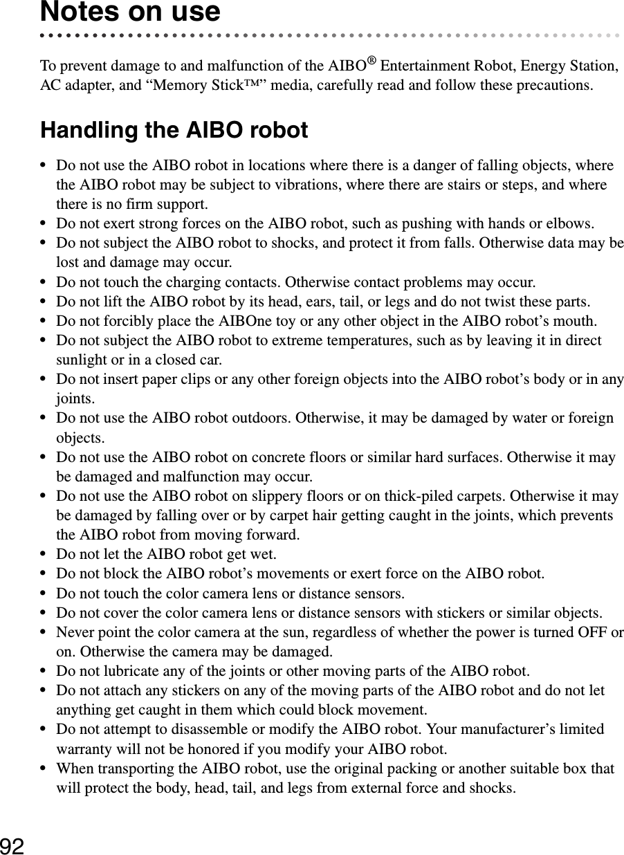 92Notes on useTo prevent damage to and malfunction of the AIBO® Entertainment Robot, Energy Station, AC adapter, and “Memory Stick™” media, carefully read and follow these precautions.Handling the AIBO robot•Do not use the AIBO robot in locations where there is a danger of falling objects, where the AIBO robot may be subject to vibrations, where there are stairs or steps, and where there is no firm support.•Do not exert strong forces on the AIBO robot, such as pushing with hands or elbows.•Do not subject the AIBO robot to shocks, and protect it from falls. Otherwise data may be lost and damage may occur.•Do not touch the charging contacts. Otherwise contact problems may occur.•Do not lift the AIBO robot by its head, ears, tail, or legs and do not twist these parts.•Do not forcibly place the AIBOne toy or any other object in the AIBO robot’s mouth.•Do not subject the AIBO robot to extreme temperatures, such as by leaving it in direct sunlight or in a closed car.•Do not insert paper clips or any other foreign objects into the AIBO robot’s body or in any joints.•Do not use the AIBO robot outdoors. Otherwise, it may be damaged by water or foreign objects.•Do not use the AIBO robot on concrete floors or similar hard surfaces. Otherwise it may be damaged and malfunction may occur.•Do not use the AIBO robot on slippery floors or on thick-piled carpets. Otherwise it may be damaged by falling over or by carpet hair getting caught in the joints, which prevents the AIBO robot from moving forward.•Do not let the AIBO robot get wet.•Do not block the AIBO robot’s movements or exert force on the AIBO robot.•Do not touch the color camera lens or distance sensors.•Do not cover the color camera lens or distance sensors with stickers or similar objects.•Never point the color camera at the sun, regardless of whether the power is turned OFF or on. Otherwise the camera may be damaged.•Do not lubricate any of the joints or other moving parts of the AIBO robot.•Do not attach any stickers on any of the moving parts of the AIBO robot and do not let anything get caught in them which could block movement.•Do not attempt to disassemble or modify the AIBO robot. Your manufacturer’s limited warranty will not be honored if you modify your AIBO robot.•When transporting the AIBO robot, use the original packing or another suitable box that will protect the body, head, tail, and legs from external force and shocks.