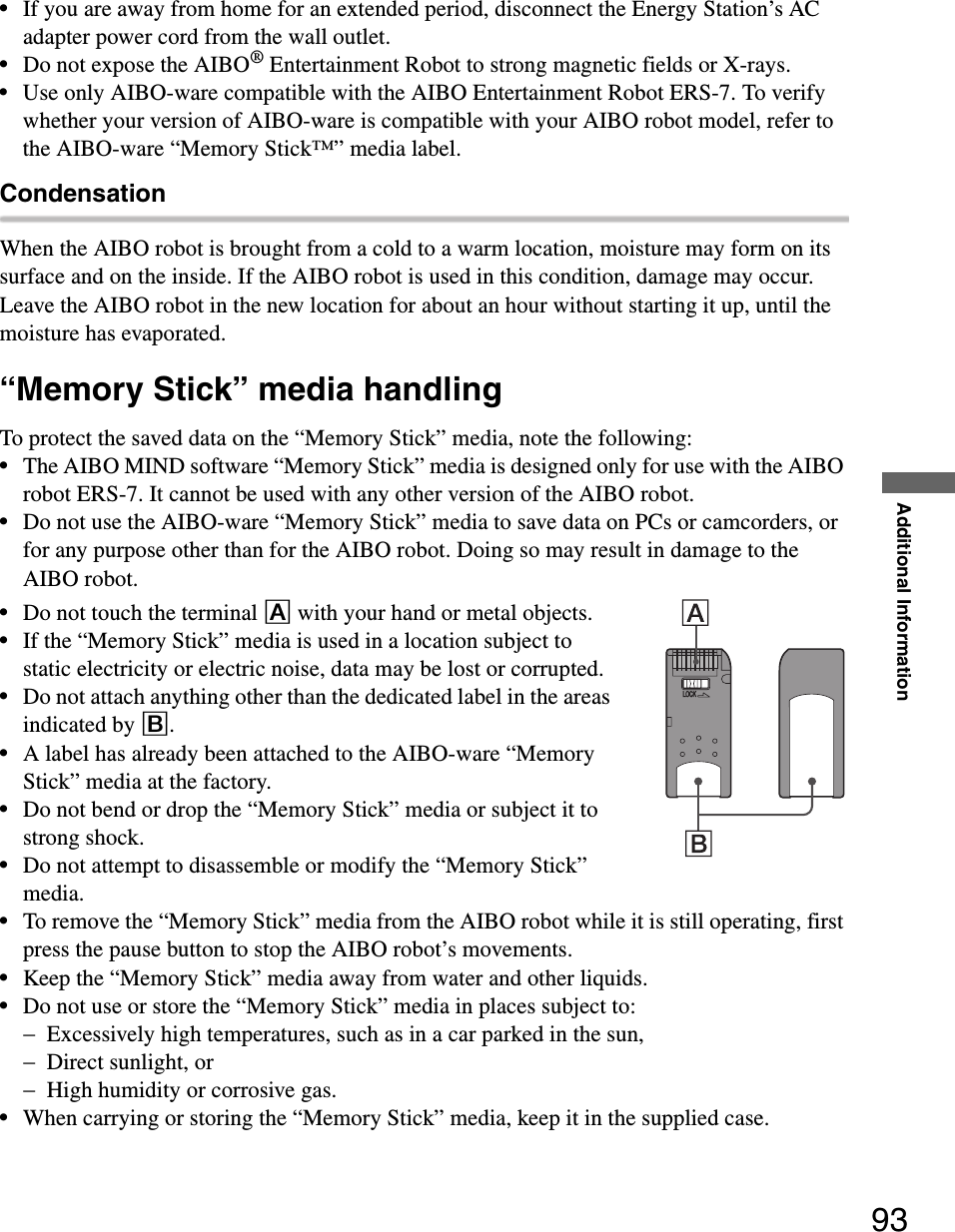 Additional Information93•If you are away from home for an extended period, disconnect the Energy Station’s AC adapter power cord from the wall outlet.•Do not expose the AIBO® Entertainment Robot to strong magnetic fields or X-rays.•Use only AIBO-ware compatible with the AIBO Entertainment Robot ERS-7. To verify whether your version of AIBO-ware is compatible with your AIBO robot model, refer to the AIBO-ware “Memory Stick™” media label.CondensationWhen the AIBO robot is brought from a cold to a warm location, moisture may form on its surface and on the inside. If the AIBO robot is used in this condition, damage may occur.Leave the AIBO robot in the new location for about an hour without starting it up, until the moisture has evaporated.“Memory Stick” media handlingTo protect the saved data on the “Memory Stick” media, note the following:•The AIBO MIND software “Memory Stick” media is designed only for use with the AIBO robot ERS-7. It cannot be used with any other version of the AIBO robot.•Do not use the AIBO-ware “Memory Stick” media to save data on PCs or camcorders, or for any purpose other than for the AIBO robot. Doing so may result in damage to the AIBO robot.•Do not touch the terminal A with your hand or metal objects.•If the “Memory Stick” media is used in a location subject to static electricity or electric noise, data may be lost or corrupted.•Do not attach anything other than the dedicated label in the areas indicated by B.•A label has already been attached to the AIBO-ware “Memory Stick” media at the factory.•Do not bend or drop the “Memory Stick” media or subject it to strong shock.•Do not attempt to disassemble or modify the “Memory Stick” media.•To remove the “Memory Stick” media from the AIBO robot while it is still operating, first press the pause button to stop the AIBO robot’s movements.•Keep the “Memory Stick” media away from water and other liquids.•Do not use or store the “Memory Stick” media in places subject to:−Excessively high temperatures, such as in a car parked in the sun,−Direct sunlight, or−High humidity or corrosive gas.•When carrying or storing the “Memory Stick” media, keep it in the supplied case.