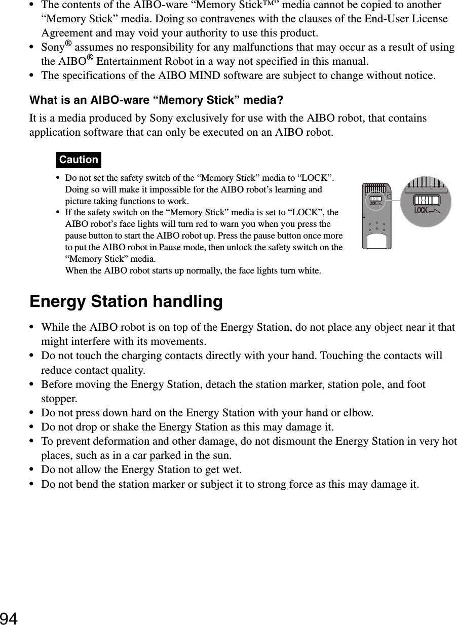 94•The contents of the AIBO-ware “Memory Stick™” media cannot be copied to another “Memory Stick” media. Doing so contravenes with the clauses of the End-User License Agreement and may void your authority to use this product.•Sony® assumes no responsibility for any malfunctions that may occur as a result of using the AIBO® Entertainment Robot in a way not specified in this manual.•The specifications of the AIBO MIND software are subject to change without notice.What is an AIBO-ware “Memory Stick” media?It is a media produced by Sony exclusively for use with the AIBO robot, that contains application software that can only be executed on an AIBO robot.Caution•Do not set the safety switch of the “Memory Stick” media to “LOCK”. Doing so will make it impossible for the AIBO robot’s learning and picture taking functions to work.•If the safety switch on the “Memory Stick” media is set to “LOCK”, the AIBO robot’s face lights will turn red to warn you when you press the pause button to start the AIBO robot up. Press the pause button once more to put the AIBO robot in Pause mode, then unlock the safety switch on the “Memory Stick” media.When the AIBO robot starts up normally, the face lights turn white.Energy Station handling•While the AIBO robot is on top of the Energy Station, do not place any object near it that might interfere with its movements.•Do not touch the charging contacts directly with your hand. Touching the contacts will reduce contact quality.•Before moving the Energy Station, detach the station marker, station pole, and foot stopper.•Do not press down hard on the Energy Station with your hand or elbow.•Do not drop or shake the Energy Station as this may damage it.•To prevent deformation and other damage, do not dismount the Energy Station in very hot places, such as in a car parked in the sun.•Do not allow the Energy Station to get wet.•Do not bend the station marker or subject it to strong force as this may damage it.