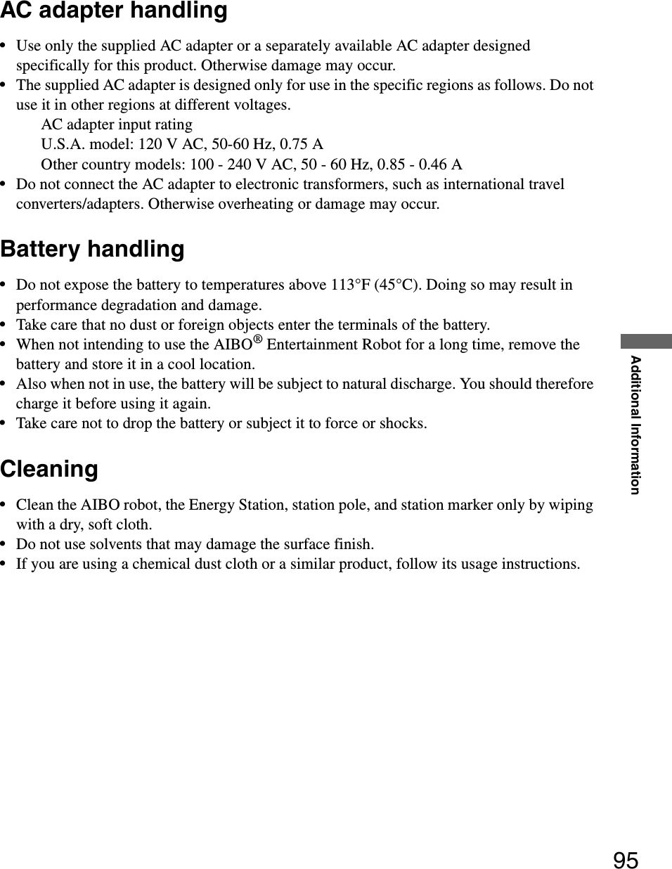 Additional Information95AC adapter handling•Use only the supplied AC adapter or a separately available AC adapter designed specifically for this product. Otherwise damage may occur.•The supplied AC adapter is designed only for use in the specific regions as follows. Do not use it in other regions at different voltages.AC adapter input ratingU.S.A. model: 120 V AC, 50-60 Hz, 0.75 AOther country models: 100 - 240 V AC, 50 - 60 Hz, 0.85 - 0.46 A•Do not connect the AC adapter to electronic transformers, such as international travel converters/adapters. Otherwise overheating or damage may occur.Battery handling•Do not expose the battery to temperatures above 113°F (45°C). Doing so may result in performance degradation and damage.•Take care that no dust or foreign objects enter the terminals of the battery.•When not intending to use the AIBO® Entertainment Robot for a long time, remove the battery and store it in a cool location.•Also when not in use, the battery will be subject to natural discharge. You should therefore charge it before using it again.•Take care not to drop the battery or subject it to force or shocks.Cleaning•Clean the AIBO robot, the Energy Station, station pole, and station marker only by wiping with a dry, soft cloth.•Do not use solvents that may damage the surface finish.•If you are using a chemical dust cloth or a similar product, follow its usage instructions.