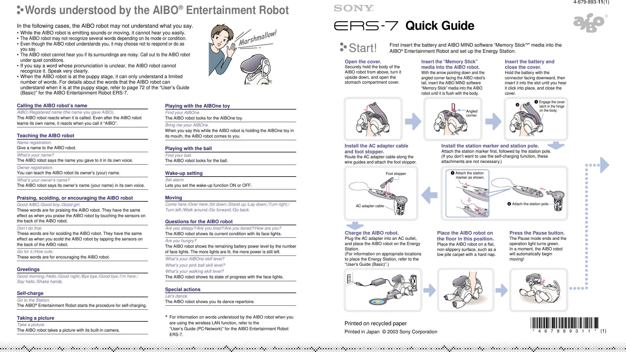 Foot stopperOpen the cover.Securely hold the body of the AIBO robot from above, turn it upside down, and open the stomach compartment cover.Insert the battery and close the cover.Hold the battery with the connector facing downward, then insert it into the slot until you hear it click into place, and close the cover.Insert the “Memory Stick” media into the AIBO robot.With the arrow pointing down and the angled corner facing the AIBO robot’s tail, insert the AIBO MIND software “Memory Stick” media into the AIBO robot until it is flush with the body.Install the station marker and station pole.Attach the station marker first, followed by the station pole.(If you don’t want to use the self-charging function, these attachments are not necessary.)Install the AC adapter cable and foot stopper.Route the AC adapter cable along the wire guides and attach the foot stopper.Charge the AIBO robot.Plug the AC adapter into an AC outlet, and place the AIBO robot on the Energy Station.(For information on appropriate locations to place the Energy Station, refer to the “User’s Guide (Basic)”.)Press the Pause button.The Pause mode ends and the operation light turns green.In a moment, the AIBO robot will automatically begin moving!Place the AIBO robot on the floor in this position.Place the AIBO robot on a flat, non-slippery surface, such as a low pile carpet with a hard nap. 2Start!First insert the battery and AIBO MIND software “Memory StickTM” media into the AIBO® Entertainment Robot and set up the Energy Station. Angled corner.1 Engage the cover latch in the hinge on the body.1 Attach the station marker as shown.AC adapter cable 2 Attach the station pole.Quick Guide*467989311(1)*In the following cases, the AIBO robot may not understand what you say.•While the AIBO robot is emitting sounds or moving, it cannot hear you easily.•The AIBO robot may not recognize several words depending on its mode or condition.•Even though the AIBO robot understands you, it may choose not to respond or do asyou say.•The AIBO robot cannot hear you if its surroundings are noisy. Call out to the AIBO robotunder quiet conditions.•If you say a word whose pronunciation is unclear, the AIBO robot cannotrecognize it. Speak very clearly.•When the AIBO robot is at the puppy stage, it can only understand a limitednumber of words. For details about the words that the AIBO robot canunderstand when it is at the puppy stage, refer to page 72 of the “User’s Guide(Basic)” for the AIBO Entertainment Robot ERS-7.Calling the AIBO robot’s nameAIBO./Registered name (the name you gave AIBO).The AIBO robot reacts when it is called. Even after the AIBO robotlearns its own name, it reacts when you call it “AIBO”.Teaching the AIBO robotName registration.Give a name to the AIBO robot.What’s your name?The AIBO robot says the name you gave to it in its own voice.Owner registration.You can teach the AIBO robot its owner’s (your) name.What’s your owner’s name?The AIBO robot says its owner’s name (your name) in its own voice.Praising, scolding, or encouraging the AIBO robotGood AIBO./Good boy./Good girl.These words are for praising the AIBO robot. They have the sameeffect as when you praise the AIBO robot by touching the sensors onthe back of the AIBO robot.Don’t do that.These words are for scolding the AIBO robot. They have the sameeffect as when you scold the AIBO robot by tapping the sensors onthe back of the AIBO robot.Go for it./How cute.These words are for encouraging the AIBO robot.GreetingsGood morning./Hello./Good night./Bye bye./Good bye./I’m here./Say hello./Shake hands.Self-chargeGo to the Station.The AIBO® Entertainment Robot starts the procedure for self-charging.Taking a pictureTake a picture.The AIBO robot takes a picture with its built-in camera.Playing with the AIBOne toyFind your AIBOne.The AIBO robot looks for the AIBOne toy.Bring me your AIBOne.When you say this while the AIBO robot is holding the AIBOne toy inits mouth, the AIBO robot comes to you.Playing with the ballFind your ball.The AIBO robot looks for the ball.Wake-up settingSet alarm.Lets you set the wake-up function ON or OFF.MovingCome here./Over here./Sit down./Stand up./Lay down./Turn right./Turn left./Walk around./Go forward./Go back.Questions for the AIBO robotAre you sleepy?/Are you tired?/Are you bored?/How are you?The AIBO robot shows its current condition with its face lights.Are you hungry?The AIBO robot shows the remaining battery power level by the numberof face lights. The more lights are lit, the more power is still left.What’s your AIBOne skill level?What’s your pink ball skill level?What’s your walking skill level?The AIBO robot shows its state of progress with the face lights.Special actionsLet’s dance.The AIBO robot shows you its dance repertoire.4-679-893-11(1)Printed in Japan  © 2003 Sony CorporationPrinted on recycled paperWords understood by the AIBO® Entertainment Robot*For information on words understood by the AIBO robot when youare using the wireless LAN function, refer to the“User’s Guide (PC·Network)” for the AIBO Entertainment RobotERS-7.