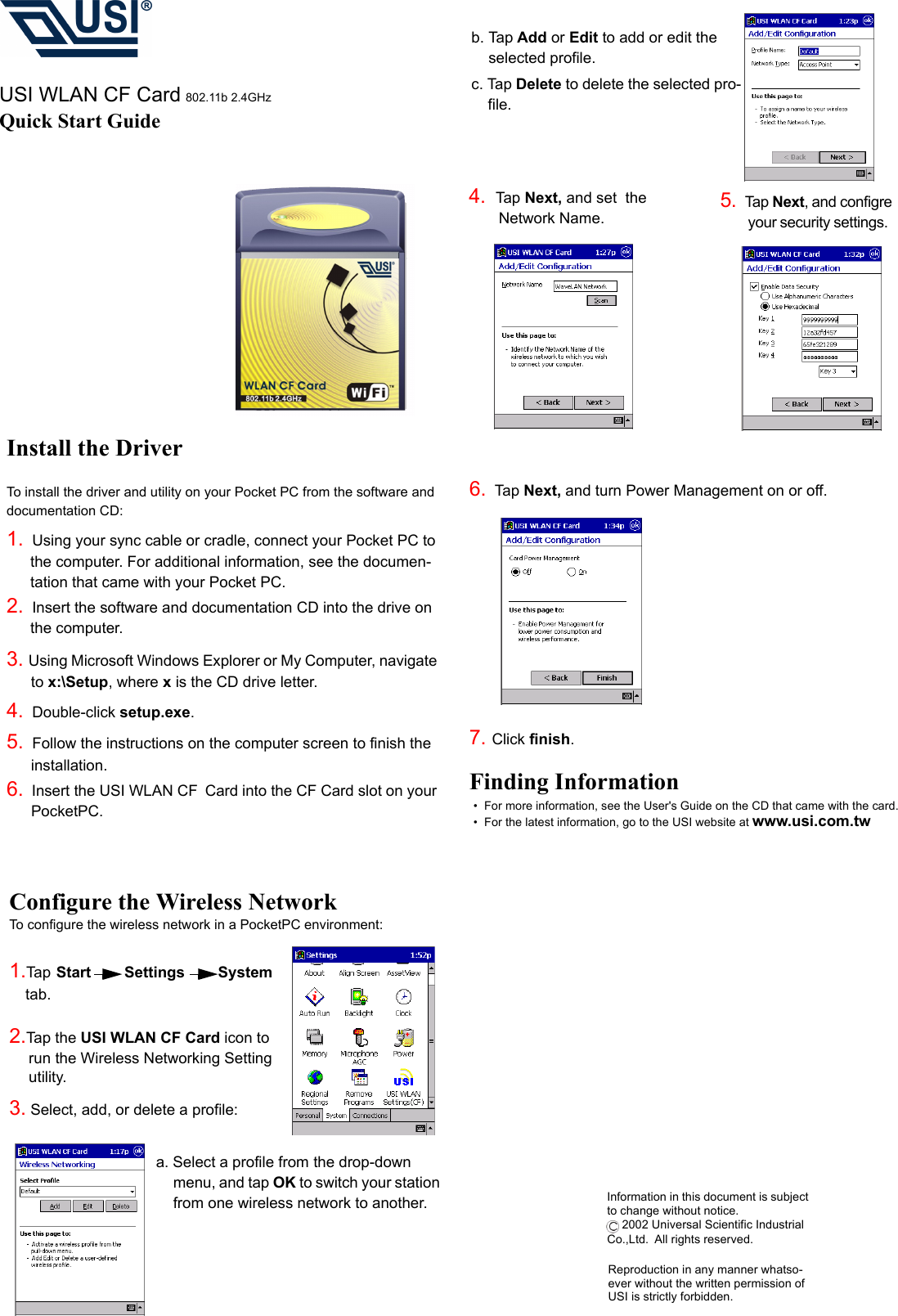 Configure the Wireless NetworkTo configure the wireless network in a PocketPC environment:1.Tap Start    Settings   System  tab.      2.Tap the USI WLAN CF Card icon to run the Wireless Networking Setting utility.  3. Select, add, or delete a profile:a. Select a profile from the drop-down menu, and tap OK to switch your station from one wireless network to another.b. Tap Add or Edit to add or edit the selected profile.c. Tap Delete to delete the selected pro-file.4.  Tap Next, and set  the                                                Network Name.                            USI WLAN CF Card 802.11b 2.4GHzQuick Start Guide5.  Tap Next, and configre         your security settings.  6.  Tap Next, and turn Power Management on or off.7. Click finish.Finding Information•  For more information, see the User&apos;s Guide on the CD that came with the card.•  For the latest information, go to the USI website at www.usi.com.twInformation in this document is subject to change without notice. 2002 Universal Scientific Industrial Co.,Ltd. All rights reserved.Install the DriverTo install the driver and utility on your Pocket PC from the software and documentation CD:1.  Using your sync cable or cradle, connect your Pocket PC to the computer. For additional information, see the documen-tation that came with your Pocket PC.2.  Insert the software and documentation CD into the drive on the computer.3. Using Microsoft Windows Explorer or My Computer, navigate to x:\Setup, where x is the CD drive letter.4.  Double-click setup.exe.5.  Follow the instructions on the computer screen to finish the installation.6.  Insert the USI WLAN CF Card into the CF Card slot on your PocketPC.Reproduction in any manner whatso-ever without the written permission of USI is strictly forbidden.