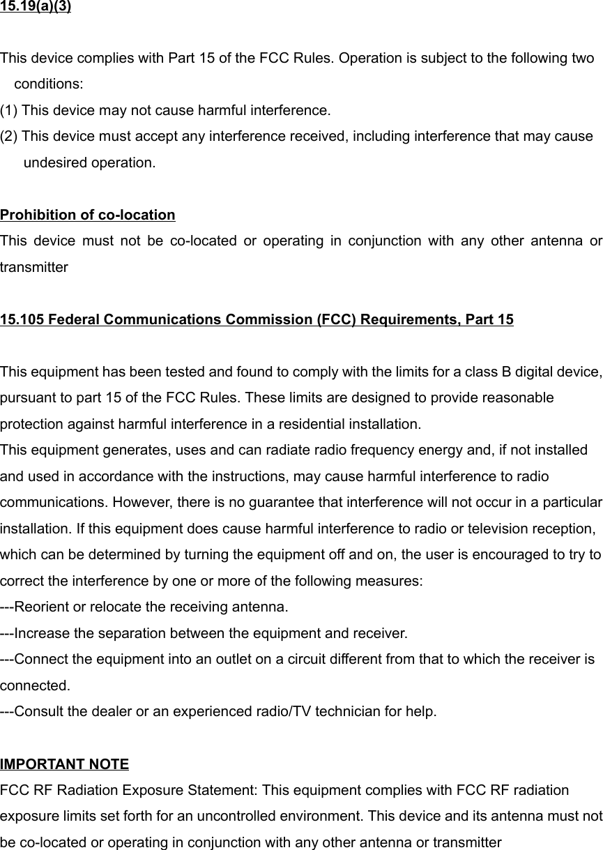 15.19(a)(3)This device complies with Part 15 of the FCC Rules. Operation is subject to the following twoconditions:(1) This device may not cause harmful interference.(2) This device must accept any interference received, including interference that may causeundesired operation.Prohibition of co-locationThis device must not be co-located or operating in conjunction with any other antenna ortransmitter15.105 Federal Communications Commission (FCC) Requirements, Part 15This equipment has been tested and found to comply with the limits for a class B digital device,pursuant to part 15 of the FCC Rules. These limits are designed to provide reasonableprotection against harmful interference in a residential installation.This equipment generates, uses and can radiate radio frequency energy and, if not installedand used in accordance with the instructions, may cause harmful interference to radiocommunications. However, there is no guarantee that interference will not occur in a particularinstallation. If this equipment does cause harmful interference to radio or television reception,which can be determined by turning the equipment off and on, the user is encouraged to try tocorrect the interference by one or more of the following measures:---Reorient or relocate the receiving antenna.---Increase the separation between the equipment and receiver.---Connect the equipment into an outlet on a circuit different from that to which the receiver isconnected.---Consult the dealer or an experienced radio/TV technician for help.IMPORTANT NOTEFCC RF Radiation Exposure Statement: This equipment complies with FCC RF radiationexposure limits set forth for an uncontrolled environment. This device and its antenna must notbe co-located or operating in conjunction with any other antenna or transmitter