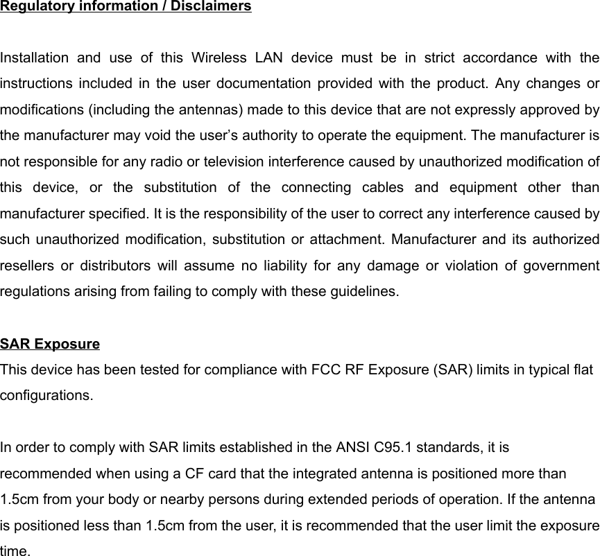 Regulatory information / DisclaimersInstallation and use of this Wireless LAN device must be in strict accordance with theinstructions included in the user documentation provided with the product. Any changes ormodifications (including the antennas) made to this device that are not expressly approved bythe manufacturer may void the user’s authority to operate the equipment. The manufacturer isnot responsible for any radio or television interference caused by unauthorized modification ofthis device, or the substitution of the connecting cables and equipment other thanmanufacturer specified. It is the responsibility of the user to correct any interference caused bysuch unauthorized modification, substitution or attachment. Manufacturer and its authorizedresellers or distributors will assume no liability for any damage or violation of governmentregulations arising from failing to comply with these guidelines.SAR ExposureThis device has been tested for compliance with FCC RF Exposure (SAR) limits in typical flatconfigurations.In order to comply with SAR limits established in the ANSI C95.1 standards, it isrecommended when using a CF card that the integrated antenna is positioned more than1.5cm from your body or nearby persons during extended periods of operation. If the antennais positioned less than 1.5cm from the user, it is recommended that the user limit the exposuretime.