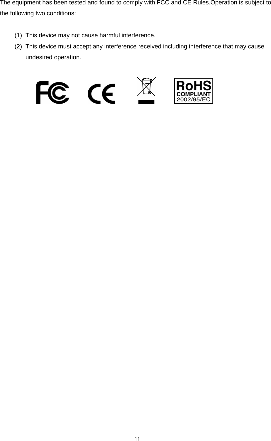  11The equipment has been tested and found to comply with FCC and CE Rules.Operation is subject to the following two conditions:  (1)  This device may not cause harmful interference. (2)  This device must accept any interference received including interference that may cause undesired operation.                        