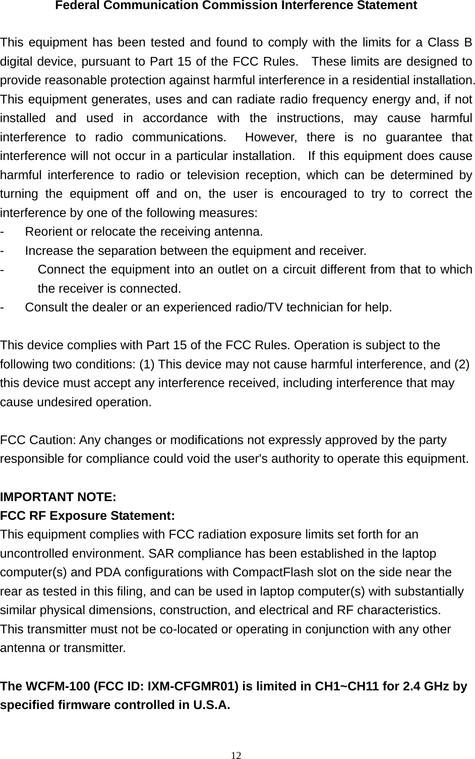  12Federal Communication Commission Interference Statement  This equipment has been tested and found to comply with the limits for a Class B digital device, pursuant to Part 15 of the FCC Rules.  These limits are designed to provide reasonable protection against harmful interference in a residential installation.   This equipment generates, uses and can radiate radio frequency energy and, if not installed and used in accordance with the instructions, may cause harmful interference to radio communications.  However, there is no guarantee that interference will not occur in a particular installation.   If this equipment does cause harmful interference to radio or television reception, which can be determined by turning the equipment off and on, the user is encouraged to try to correct the interference by one of the following measures: -  Reorient or relocate the receiving antenna. -  Increase the separation between the equipment and receiver. -  Connect the equipment into an outlet on a circuit different from that to which the receiver is connected. -  Consult the dealer or an experienced radio/TV technician for help.  This device complies with Part 15 of the FCC Rules. Operation is subject to the following two conditions: (1) This device may not cause harmful interference, and (2) this device must accept any interference received, including interference that may cause undesired operation.  FCC Caution: Any changes or modifications not expressly approved by the party responsible for compliance could void the user&apos;s authority to operate this equipment.  IMPORTANT NOTE: FCC RF Exposure Statement: This equipment complies with FCC radiation exposure limits set forth for an uncontrolled environment. SAR compliance has been established in the laptop computer(s) and PDA configurations with CompactFlash slot on the side near therear as tested in this filing, and can be used in laptop computer(s) with substantiallysimilar physical dimensions, construction, and electrical and RF characteristics. This transmitter must not be co-located or operating in conjunction with any other antenna or transmitter.  The WCFM-100 (FCC ID: IXM-CFGMR01) is limited in CH1~CH11 for 2.4 GHz by specified firmware controlled in U.S.A. 