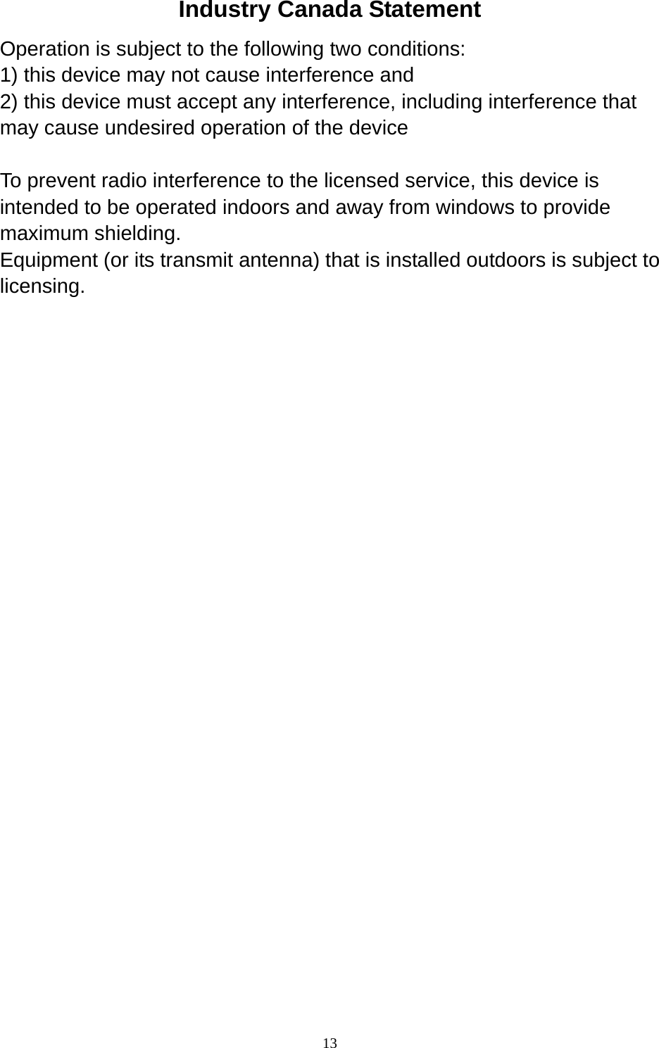  13 Industry Canada Statement Operation is subject to the following two conditions: 1) this device may not cause interference and 2) this device must accept any interference, including interference that may cause undesired operation of the device  To prevent radio interference to the licensed service, this device is intended to be operated indoors and away from windows to provide maximum shielding. Equipment (or its transmit antenna) that is installed outdoors is subject to licensing.  