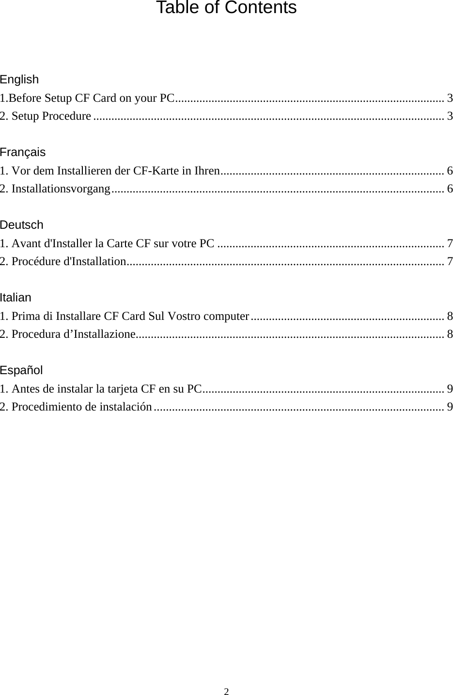  2 Table of Contents     English  1.Before Setup CF Card on your PC......................................................................................... 3 2. Setup Procedure .................................................................................................................... 3  Français 1. Vor dem Installieren der CF-Karte in Ihren.......................................................................... 6 2. Installationsvorgang.............................................................................................................. 6  Deutsch 1. Avant d&apos;Installer la Carte CF sur votre PC ........................................................................... 7 2. Procédure d&apos;Installation......................................................................................................... 7  Italian  1. Prima di Installare CF Card Sul Vostro computer................................................................ 8 2. Procedura d’Installazione...................................................................................................... 8  Español 1. Antes de instalar la tarjeta CF en su PC................................................................................ 9 2. Procedimiento de instalación................................................................................................ 9             