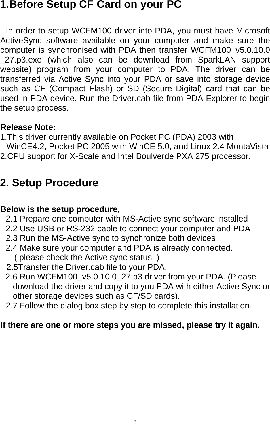  31.Before Setup CF Card on your PC In order to setup WCFM100 driver into PDA, you must have Microsoft ActiveSync software available on your computer and make sure the computer is synchronised with PDA then transfer WCFM100_v5.0.10.0 _27.p3.exe (which also can be download from SparkLAN support website) program from your computer to PDA. The driver can be transferred via Active Sync into your PDA or save into storage device such as CF (Compact Flash) or SD (Secure Digital) card that can be used in PDA device. Run the Driver.cab file from PDA Explorer to begin the setup process.  Release Note: 1.This driver currently available on Pocket PC (PDA) 2003 with WinCE4.2, Pocket PC 2005 with WinCE 5.0, and Linux 2.4 MontaVista 2.CPU support for X-Scale and Intel Boulverde PXA 275 processor. 2. Setup Procedure Below is the setup procedure, 2.1 Prepare one computer with MS-Active sync software installed 2.2 Use USB or RS-232 cable to connect your computer and PDA 2.3 Run the MS-Active sync to synchronize both devices 2.4 Make sure your computer and PDA is already connected. ( please check the Active sync status. ) 2.5Transfer the Driver.cab file to your PDA. 2.6 Run WCFM100_v5.0.10.0_27.p3 driver from your PDA. (Please download the driver and copy it to you PDA with either Active Sync or other storage devices such as CF/SD cards). 2.7 Follow the dialog box step by step to complete this installation.  If there are one or more steps you are missed, please try it again.     