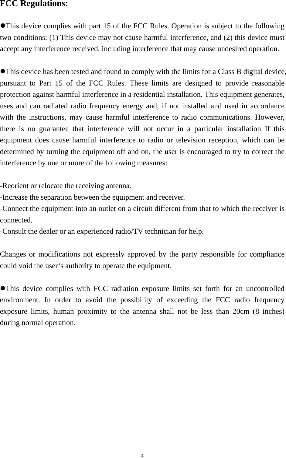  4FCC Regulations:  zThis device complies with part 15 of the FCC Rules. Operation is subject to the following two conditions: (1) This device may not cause harmful interference, and (2) this device must accept any interference received, including interference that may cause undesired operation.  zThis device has been tested and found to comply with the limits for a Class B digital device, pursuant to Part 15 of the FCC Rules. These limits are designed to provide reasonable protection against harmful interference in a residential installation. This equipment generates, uses and can radiated radio frequency energy and, if not installed and used in accordance with the instructions, may cause harmful interference to radio communications. However, there is no guarantee that interference will not occur in a particular installation If this equipment does cause harmful interference to radio or television reception, which can be determined by turning the equipment off and on, the user is encouraged to try to correct the interference by one or more of the following measures:  -Reorient or relocate the receiving antenna. -Increase the separation between the equipment and receiver. -Connect the equipment into an outlet on a circuit different from that to which the receiver is connected. -Consult the dealer or an experienced radio/TV technician for help.  Changes or modifications not expressly approved by the party responsible for compliance could void the user‘s authority to operate the equipment.  zThis device complies with FCC radiation exposure limits set forth for an uncontrolled environment. In order to avoid the possibility of exceeding the FCC radio frequency exposure limits, human proximity to the antenna shall not be less than 20cm (8 inches) during normal operation. 