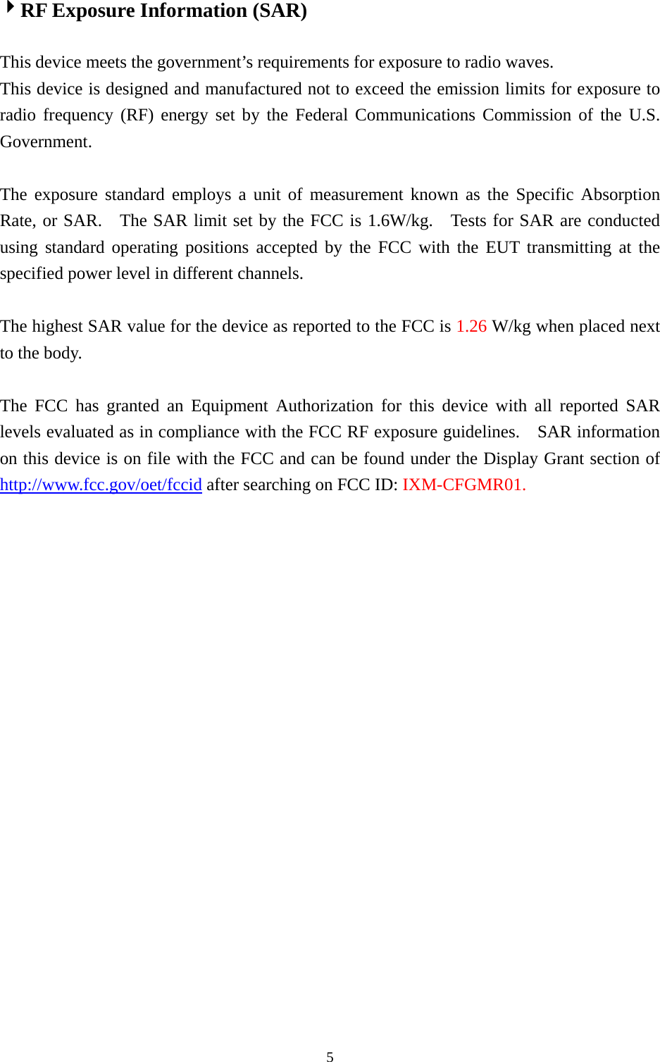  54RF Exposure Information (SAR)  This device meets the government’s requirements for exposure to radio waves. This device is designed and manufactured not to exceed the emission limits for exposure to radio frequency (RF) energy set by the Federal Communications Commission of the U.S. Government.    The exposure standard employs a unit of measurement known as the Specific Absorption Rate, or SAR.  The SAR limit set by the FCC is 1.6W/kg.   Tests for SAR are conducted using standard operating positions accepted by the FCC with the EUT transmitting at the specified power level in different channels.    The highest SAR value for the device as reported to the FCC is 1.26 W/kg when placed next to the body.      The FCC has granted an Equipment Authorization for this device with all reported SAR levels evaluated as in compliance with the FCC RF exposure guidelines.    SAR information on this device is on file with the FCC and can be found under the Display Grant section of http://www.fcc.gov/oet/fccid after searching on FCC ID: IXM-CFGMR01.   