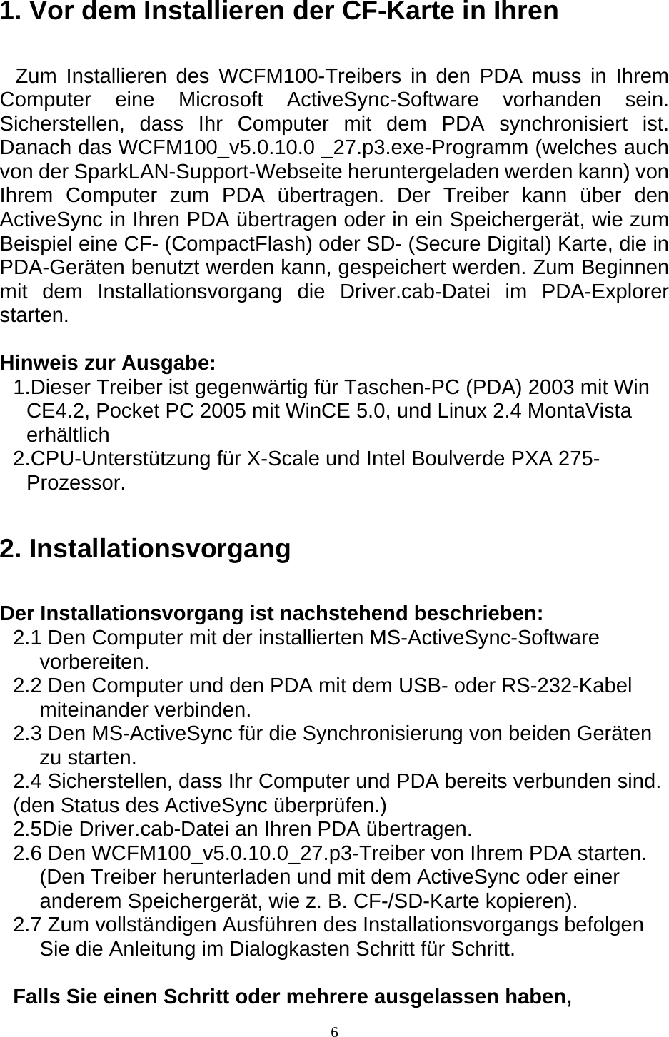  61. Vor dem Installieren der CF-Karte in Ihren Zum Installieren des WCFM100-Treibers in den PDA muss in Ihrem Computer eine Microsoft ActiveSync-Software vorhanden sein. Sicherstellen, dass Ihr Computer mit dem PDA synchronisiert ist. Danach das WCFM100_v5.0.10.0 _27.p3.exe-Programm (welches auch von der SparkLAN-Support-Webseite heruntergeladen werden kann) von Ihrem Computer zum PDA übertragen. Der Treiber kann über den ActiveSync in Ihren PDA übertragen oder in ein Speichergerät, wie zum Beispiel eine CF- (CompactFlash) oder SD- (Secure Digital) Karte, die in PDA-Geräten benutzt werden kann, gespeichert werden. Zum Beginnen mit dem Installationsvorgang die Driver.cab-Datei im PDA-Explorer starten.  Hinweis zur Ausgabe: 1.Dieser Treiber ist gegenwärtig für Taschen-PC (PDA) 2003 mit Win CE4.2, Pocket PC 2005 mit WinCE 5.0, und Linux 2.4 MontaVista erhältlich 2.CPU-Unterstützung für X-Scale und Intel Boulverde PXA 275- Prozessor. 2. Installationsvorgang Der Installationsvorgang ist nachstehend beschrieben: 2.1 Den Computer mit der installierten MS-ActiveSync-Software vorbereiten. 2.2 Den Computer und den PDA mit dem USB- oder RS-232-Kabel miteinander verbinden. 2.3 Den MS-ActiveSync für die Synchronisierung von beiden Geräten zu starten. 2.4 Sicherstellen, dass Ihr Computer und PDA bereits verbunden sind. (den Status des ActiveSync überprüfen.) 2.5Die Driver.cab-Datei an Ihren PDA übertragen. 2.6 Den WCFM100_v5.0.10.0_27.p3-Treiber von Ihrem PDA starten. (Den Treiber herunterladen und mit dem ActiveSync oder einer anderem Speichergerät, wie z. B. CF-/SD-Karte kopieren). 2.7 Zum vollständigen Ausführen des Installationsvorgangs befolgen Sie die Anleitung im Dialogkasten Schritt für Schritt.  Falls Sie einen Schritt oder mehrere ausgelassen haben, 