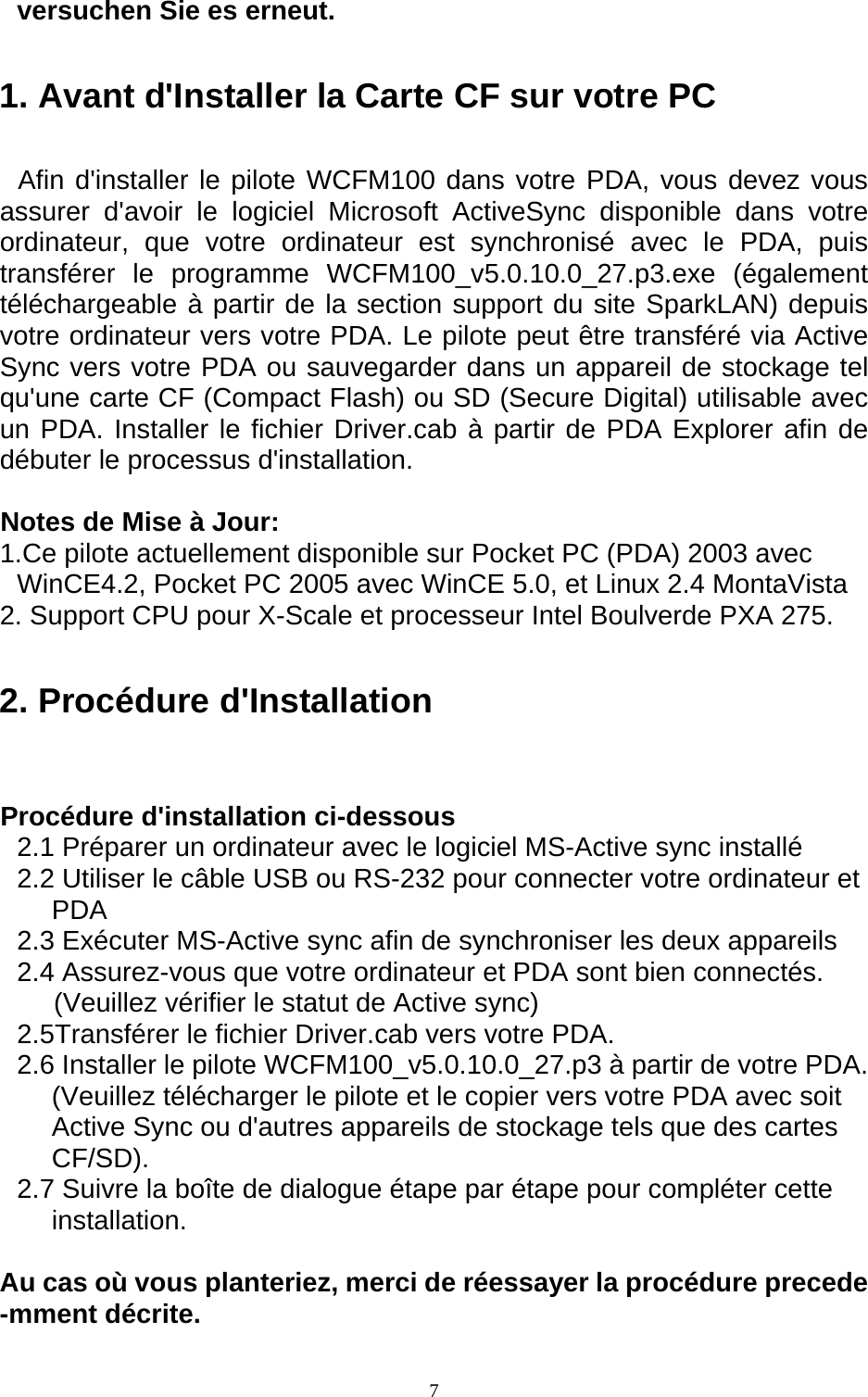  7versuchen Sie es erneut. 1. Avant d&apos;Installer la Carte CF sur votre PC Afin d&apos;installer le pilote WCFM100 dans votre PDA, vous devez vous assurer d&apos;avoir le logiciel Microsoft ActiveSync disponible dans votre ordinateur, que votre ordinateur est synchronisé avec le PDA, puis transférer le programme WCFM100_v5.0.10.0_27.p3.exe (également téléchargeable à partir de la section support du site SparkLAN) depuis votre ordinateur vers votre PDA. Le pilote peut être transféré via Active Sync vers votre PDA ou sauvegarder dans un appareil de stockage tel qu&apos;une carte CF (Compact Flash) ou SD (Secure Digital) utilisable avec un PDA. Installer le fichier Driver.cab à partir de PDA Explorer afin de débuter le processus d&apos;installation.  Notes de Mise à Jour: 1.Ce pilote actuellement disponible sur Pocket PC (PDA) 2003 avec WinCE4.2, Pocket PC 2005 avec WinCE 5.0, et Linux 2.4 MontaVista 2. Support CPU pour X-Scale et processeur Intel Boulverde PXA 275. 2. Procédure d&apos;Installation  Procédure d&apos;installation ci-dessous 2.1 Préparer un ordinateur avec le logiciel MS-Active sync installé 2.2 Utiliser le câble USB ou RS-232 pour connecter votre ordinateur et PDA 2.3 Exécuter MS-Active sync afin de synchroniser les deux appareils 2.4 Assurez-vous que votre ordinateur et PDA sont bien connectés. (Veuillez vérifier le statut de Active sync) 2.5Transférer le fichier Driver.cab vers votre PDA. 2.6 Installer le pilote WCFM100_v5.0.10.0_27.p3 à partir de votre PDA. (Veuillez télécharger le pilote et le copier vers votre PDA avec soit Active Sync ou d&apos;autres appareils de stockage tels que des cartes CF/SD). 2.7 Suivre la boîte de dialogue étape par étape pour compléter cette installation.  Au cas où vous planteriez, merci de réessayer la procédure precede -mment décrite.  