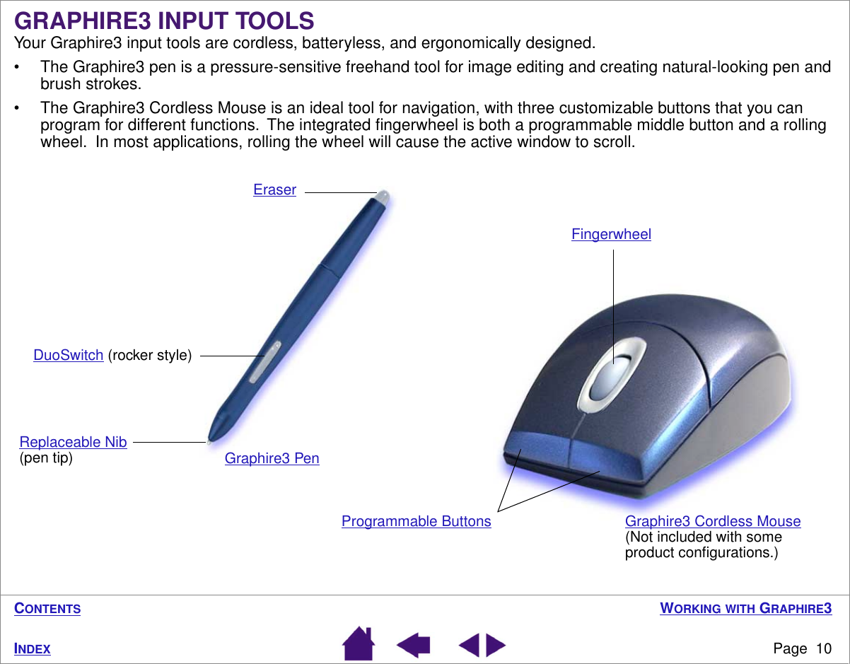  W ORKING   WITH  G RAPHIRE 3 Page  10 I NDEX C ONTENTS GRAPHIRE3 INPUT TOOLS Your Graphire3 input tools are cordless, batteryless, and ergonomically designed.• The Graphire3 pen is a pressure-sensitive freehand tool for image editing and creating natural-looking pen and brush strokes.• The Graphire3 Cordless Mouse is an ideal tool for navigation, with three customizable buttons that you can program for different functions.  The integrated ﬁngerwheel is both a programmable middle button and a rolling wheel.  In most applications, rolling the wheel will cause the active window to scroll.Graphire3 Cordless Mouse (Not included with some product conﬁgurations.)Programmable Buttons Eraser DuoSwitch (rocker style)Replaceable Nib (pen tip)Fingerwheel Graphire3 Pen 