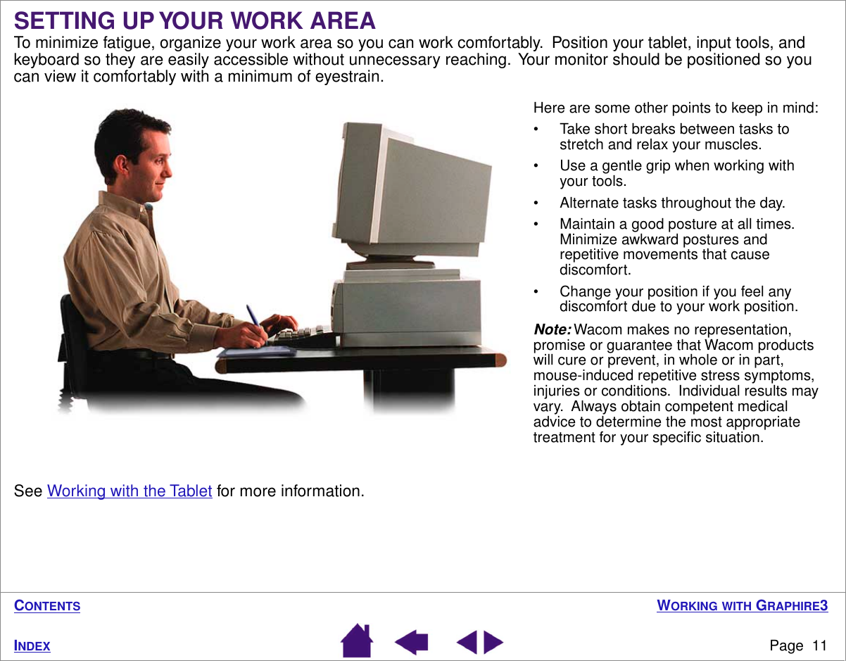  W ORKING   WITH  G RAPHIRE 3 Page  11 I NDEX C ONTENTS SETTING UP YOUR WORK AREA To minimize fatigue, organize your work area so you can work comfortably.  Position your tablet, input tools, and keyboard so they are easily accessible without unnecessary reaching.  Your monitor should be positioned so you can view it comfortably with a minimum of eyestrain.See Working with the Tablet for more information.Here are some other points to keep in mind:• Take short breaks between tasks to stretch and relax your muscles.• Use a gentle grip when working with your tools.• Alternate tasks throughout the day.• Maintain a good posture at all times.  Minimize awkward postures and repetitive movements that cause discomfort.• Change your position if you feel any discomfort due to your work position.Note: Wacom makes no representation, promise or guarantee that Wacom products will cure or prevent, in whole or in part, mouse-induced repetitive stress symptoms, injuries or conditions.  Individual results may vary.  Always obtain competent medical advice to determine the most appropriate treatment for your speciﬁc situation.