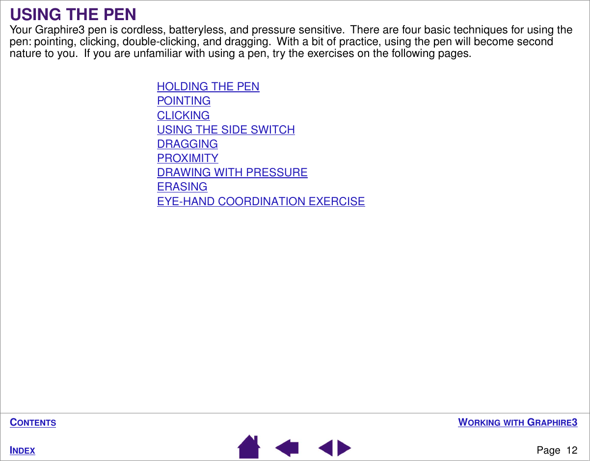  W ORKING   WITH  G RAPHIRE 3 Page  12 I NDEX C ONTENTS USING THE PEN Your Graphire3 pen is cordless, batteryless, and pressure sensitive.  There are four basic techniques for using the pen: pointing, clicking, double-clicking, and dragging.  With a bit of practice, using the pen will become second nature to you.  If you are unfamiliar with using a pen, try the exercises on the following pages.HOLDING THE PENPOINTINGCLICKINGUSING THE SIDE SWITCHDRAGGINGPROXIMITYDRAWING WITH PRESSUREERASINGEYE-HAND COORDINATION EXERCISE