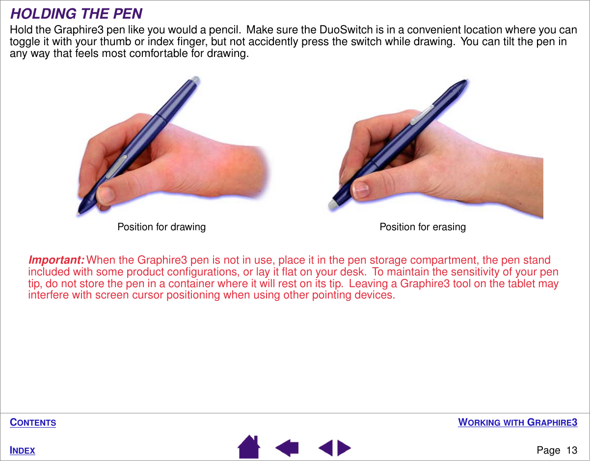  W ORKING   WITH  G RAPHIRE 3 Page  13 I NDEX C ONTENTS HOLDING THE PEN Hold the Graphire3 pen like you would a pencil.  Make sure the DuoSwitch is in a convenient location where you can toggle it with your thumb or index ﬁnger, but not accidently press the switch while drawing.  You can tilt the pen in any way that feels most comfortable for drawing. Important:  When the Graphire3 pen is not in use, place it in the pen storage compartment, the pen stand included with some product conﬁgurations, or lay it ﬂat on your desk.  To maintain the sensitivity of your pen tip, do not store the pen in a container where it will rest on its tip.  Leaving a Graphire3 tool on the tablet may interfere with screen cursor positioning when using other pointing devices.Position for drawing Position for erasing