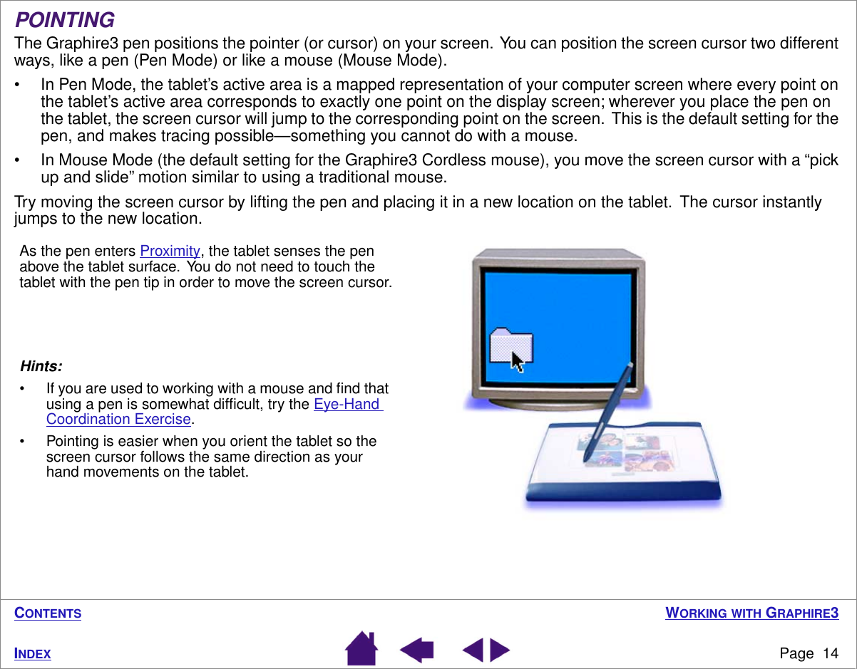  W ORKING   WITH  G RAPHIRE 3 Page  14 I NDEX C ONTENTS POINTING The Graphire3 pen positions the pointer (or cursor) on your screen.  You can position the screen cursor two different ways, like a pen (Pen Mode) or like a mouse (Mouse Mode).• In Pen Mode, the tablet’s active area is a mapped representation of your computer screen where every point on the tablet’s active area corresponds to exactly one point on the display screen; wherever you place the pen on the tablet, the screen cursor will jump to the corresponding point on the screen.  This is the default setting for the pen, and makes tracing possible—something you cannot do with a mouse.• In Mouse Mode (the default setting for the Graphire3 Cordless mouse), you move the screen cursor with a “pick up and slide” motion similar to using a traditional mouse.Try moving the screen cursor by lifting the pen and placing it in a new location on the tablet.  The cursor instantly jumps to the new location. Hints:• If you are used to working with a mouse and ﬁnd that using a pen is somewhat difﬁcult, try the Eye-Hand Coordination Exercise.• Pointing is easier when you orient the tablet so the screen cursor follows the same direction as your hand movements on the tablet.As the pen enters Proximity, the tablet senses the pen above the tablet surface.  You do not need to touch the tablet with the pen tip in order to move the screen cursor.