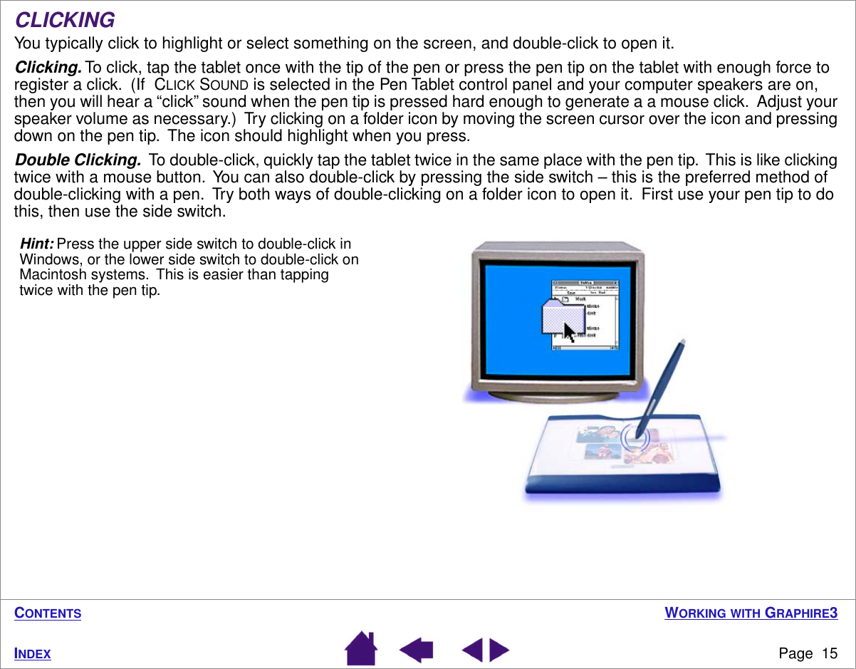  W ORKING   WITH  G RAPHIRE 3 Page  15 I NDEX C ONTENTS CLICKING You typically click to highlight or select something on the screen, and double-click to open it. Clicking.  To click, tap the tablet once with the tip of the pen or press the pen tip on the tablet with enough force to register a click.  (If  C LICK  S OUND  is selected in the Pen Tablet control panel and your computer speakers are on, then you will hear a “click” sound when the pen tip is pressed hard enough to generate a a mouse click.  Adjust your speaker volume as necessary.)  Try clicking on a folder icon by moving the screen cursor over the icon and pressing down on the pen tip.  The icon should highlight when you press. Double Clicking.   To double-click, quickly tap the tablet twice in the same place with the pen tip.  This is like clicking twice with a mouse button.  You can also double-click by pressing the side switch – this is the preferred method of double-clicking with a pen.  Try both ways of double-clicking on a folder icon to open it.  First use your pen tip to do this, then use the side switch. Hint: Press the upper side switch to double-click in Windows, or the lower side switch to double-click on Macintosh systems.  This is easier than tapping twice with the pen tip.