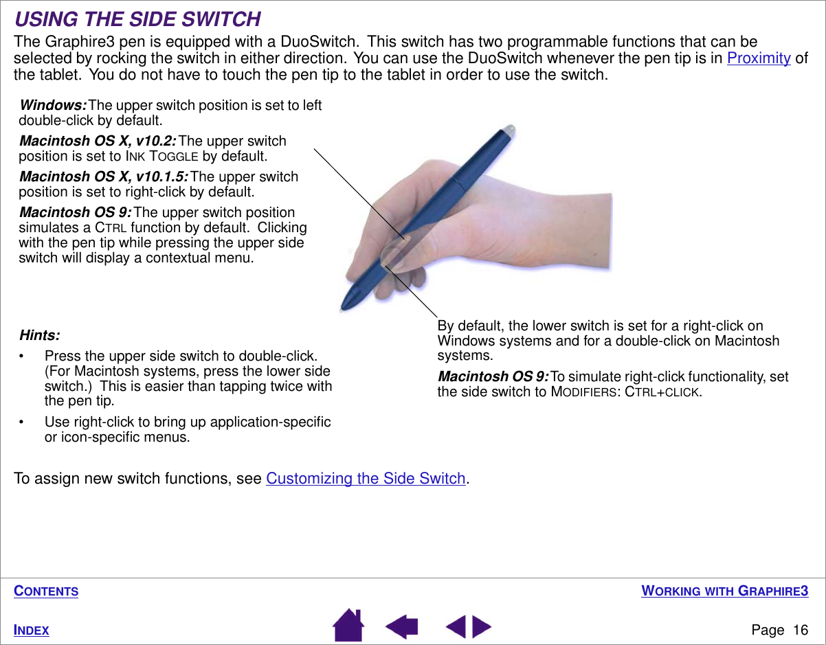  W ORKING   WITH  G RAPHIRE 3 Page  16 I NDEX C ONTENTS USING THE SIDE SWITCH The Graphire3 pen is equipped with a DuoSwitch.  This switch has two programmable functions that can be selected by rocking the switch in either direction.  You can use the DuoSwitch whenever the pen tip is in Proximity of the tablet.  You do not have to touch the pen tip to the tablet in order to use the switch.To assign new switch functions, see Customizing the Side Switch.Hints: • Press the upper side switch to double-click.  (For Macintosh systems, press the lower side switch.)  This is easier than tapping twice with the pen tip.• Use right-click to bring up application-speciﬁc or icon-speciﬁc menus.Windows: The upper switch position is set to left double-click by default.Macintosh OS X, v10.2: The upper switch position is set to INK TOGGLE by default.Macintosh OS X, v10.1.5: The upper switch position is set to right-click by default.Macintosh OS 9: The upper switch position simulates a CTRL function by default.  Clicking with the pen tip while pressing the upper side switch will display a contextual menu.By default, the lower switch is set for a right-click on Windows systems and for a double-click on Macintosh systems.Macintosh OS 9: To simulate right-click functionality, set the side switch to MODIFIERS: CTRL+CLICK.