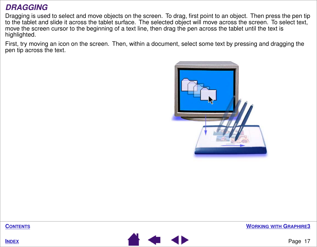  W ORKING   WITH  G RAPHIRE 3 Page  17 I NDEX C ONTENTS DRAGGING Dragging is used to select and move objects on the screen.  To drag, ﬁrst point to an object.  Then press the pen tip to the tablet and slide it across the tablet surface.  The selected object will move across the screen.  To select text, move the screen cursor to the beginning of a text line, then drag the pen across the tablet until the text is highlighted.First, try moving an icon on the screen.  Then, within a document, select some text by pressing and dragging the pen tip across the text. 