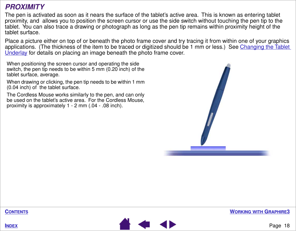  W ORKING   WITH  G RAPHIRE 3 Page  18 I NDEX C ONTENTS PROXIMITY The pen is activated as soon as it nears the surface of the tablet’s active area.  This is known as entering tablet proximity, and  allows you to position the screen cursor or use the side switch without touching the pen tip to the tablet.  You can also trace a drawing or photograph as long as the pen tip remains within proximity height of the tablet surface.Place a picture either on top of or beneath the photo frame cover and try tracing it from within one of your graphics applications.  (The thickness of the item to be traced or digitized should be 1 mm or less.)  See Changing the Tablet Underlay for details on placing an image beneath the photo frame cover.  When positioning the screen cursor and operating the side switch, the pen tip needs to be within 5 mm (0.20 inch) of the tablet surface, average.When drawing or clicking, the pen tip needs to be within 1 mm (0.04 inch) of  the tablet surface.The Cordless Mouse works similarly to the pen, and can only be used on the tablet’s active area.  For the Cordless Mouse, proximity is approximately 1 - 2 mm (.04 - .08 inch).