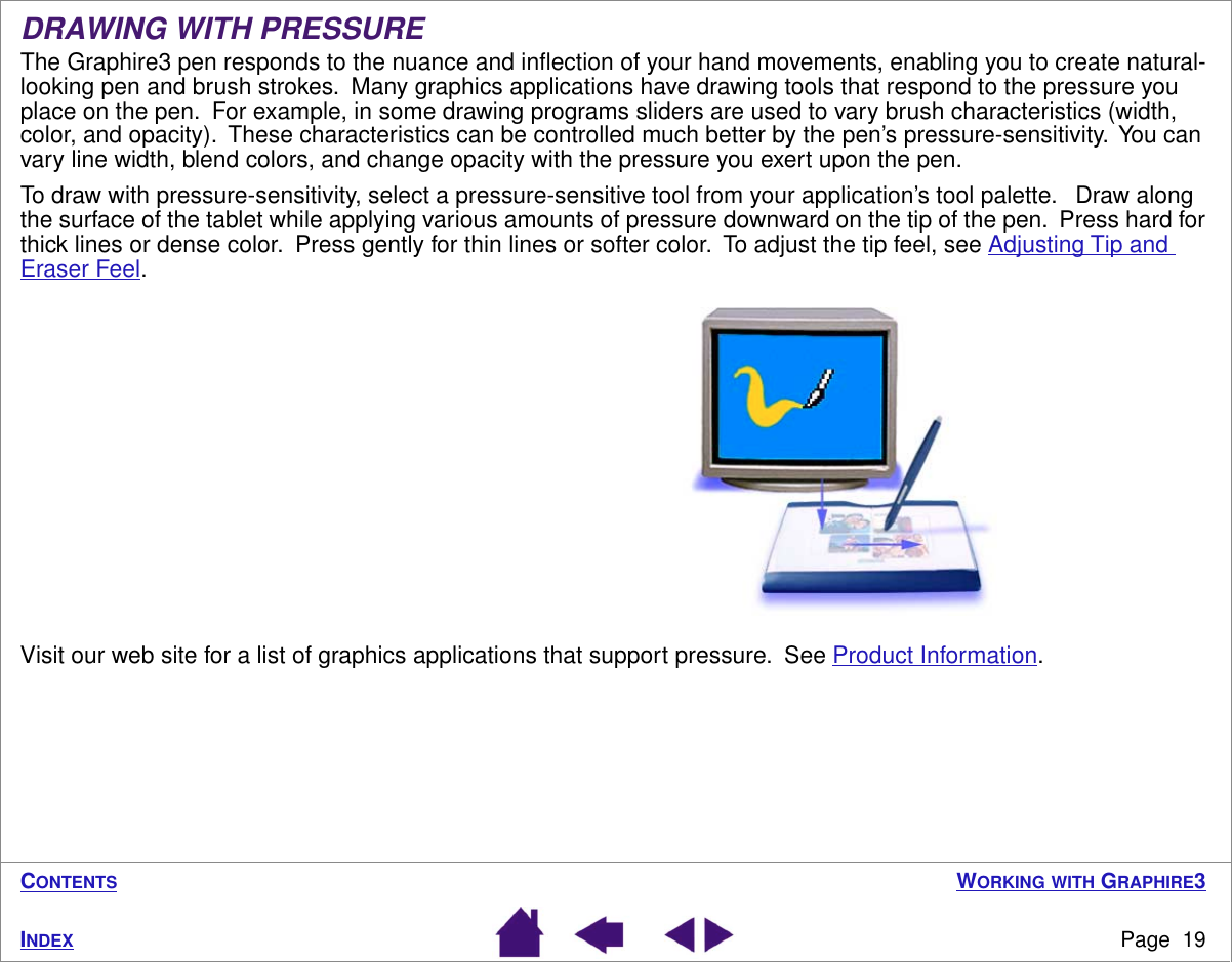  W ORKING  WITH GRAPHIRE3Page  19INDEXCONTENTSDRAWING WITH PRESSUREThe Graphire3 pen responds to the nuance and inﬂection of your hand movements, enabling you to create natural-looking pen and brush strokes.  Many graphics applications have drawing tools that respond to the pressure you place on the pen.  For example, in some drawing programs sliders are used to vary brush characteristics (width, color, and opacity).  These characteristics can be controlled much better by the pen’s pressure-sensitivity.  You can vary line width, blend colors, and change opacity with the pressure you exert upon the pen.To draw with pressure-sensitivity, select a pressure-sensitive tool from your application’s tool palette.   Draw along the surface of the tablet while applying various amounts of pressure downward on the tip of the pen.  Press hard for thick lines or dense color.  Press gently for thin lines or softer color.  To adjust the tip feel, see Adjusting Tip and Eraser Feel.Visit our web site for a list of graphics applications that support pressure.  See Product Information.