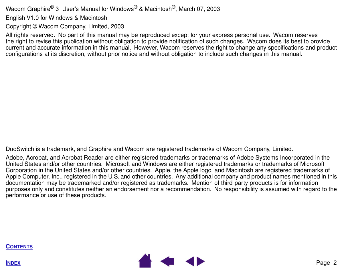  Page  2 I NDEX C ONTENTS Wacom Graphire ®  3  User’s Manual for Windows ®  &amp; Macintosh ® , March 07, 2003English V1.0 for Windows &amp; MacintoshCopyright © Wacom Company, Limited, 2003All rights reserved.  No part of this manual may be reproduced except for your express personal use.  Wacom reserves the right to revise this publication without obligation to provide notiﬁcation of such changes.  Wacom does its best to provide current and accurate information in this manual.  However, Wacom reserves the right to change any speciﬁcations and product conﬁgurations at its discretion, without prior notice and without obligation to include such changes in this manual.DuoSwitch is a trademark, and Graphire and Wacom are registered trademarks of Wacom Company, Limited.Adobe, Acrobat, and Acrobat Reader are either registered trademarks or trademarks of Adobe Systems Incorporated in the United States and/or other countries.  Microsoft and Windows are either registered trademarks or trademarks of Microsoft Corporation in the United States and/or other countries.  Apple, the Apple logo, and Macintosh are registered trademarks of Apple Computer, Inc., registered in the U.S. and other countries.  Any additional company and product names mentioned in this documentation may be trademarked and/or registered as trademarks.  Mention of third-party products is for information purposes only and constitutes neither an endorsement nor a recommendation.  No responsibility is assumed with regard to the performance or use of these products.