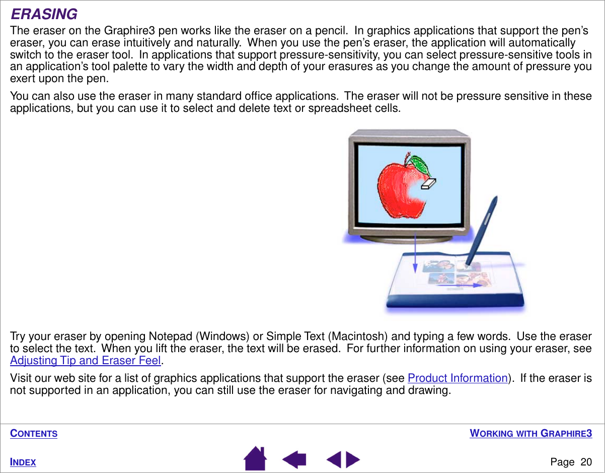 WORKING WITH GRAPHIRE3Page  20INDEXCONTENTSERASINGThe eraser on the Graphire3 pen works like the eraser on a pencil.  In graphics applications that support the pen’s eraser, you can erase intuitively and naturally.  When you use the pen’s eraser, the application will automatically switch to the eraser tool.  In applications that support pressure-sensitivity, you can select pressure-sensitive tools in an application’s tool palette to vary the width and depth of your erasures as you change the amount of pressure you exert upon the pen.You can also use the eraser in many standard ofﬁce applications.  The eraser will not be pressure sensitive in these applications, but you can use it to select and delete text or spreadsheet cells. Try your eraser by opening Notepad (Windows) or Simple Text (Macintosh) and typing a few words.  Use the eraser to select the text.  When you lift the eraser, the text will be erased.  For further information on using your eraser, see Adjusting Tip and Eraser Feel.Visit our web site for a list of graphics applications that support the eraser (see Product Information).  If the eraser is not supported in an application, you can still use the eraser for navigating and drawing.