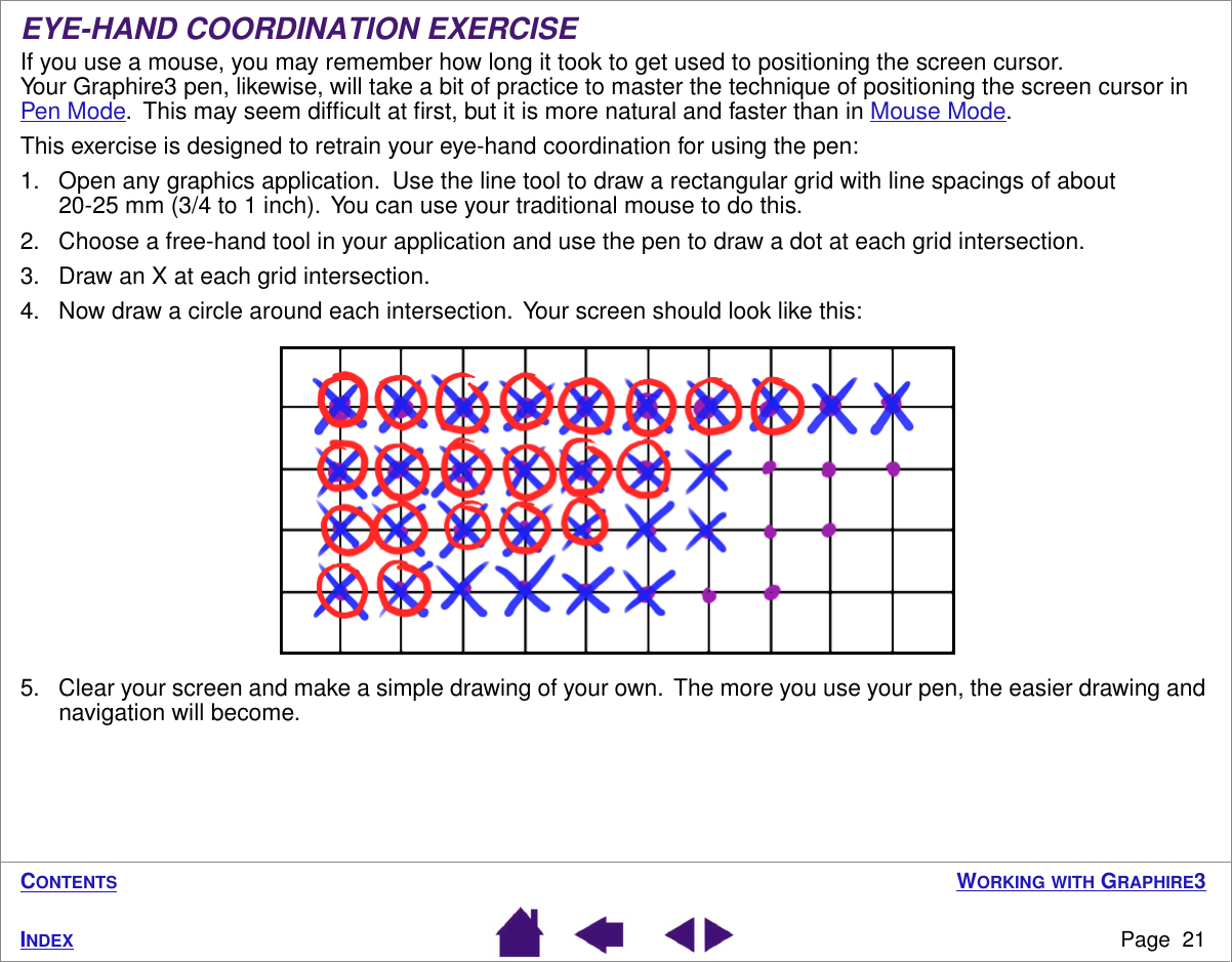 WORKING WITH GRAPHIRE3Page  21INDEXCONTENTSEYE-HAND COORDINATION EXERCISEIf you use a mouse, you may remember how long it took to get used to positioning the screen cursor.  Your Graphire3 pen, likewise, will take a bit of practice to master the technique of positioning the screen cursor in Pen Mode.  This may seem difﬁcult at ﬁrst, but it is more natural and faster than in Mouse Mode.This exercise is designed to retrain your eye-hand coordination for using the pen:1. Open any graphics application.  Use the line tool to draw a rectangular grid with line spacings of about 20-25 mm (3/4 to 1 inch).  You can use your traditional mouse to do this.2. Choose a free-hand tool in your application and use the pen to draw a dot at each grid intersection.3. Draw an X at each grid intersection.4. Now draw a circle around each intersection.  Your screen should look like this:5. Clear your screen and make a simple drawing of your own.  The more you use your pen, the easier drawing and navigation will become.