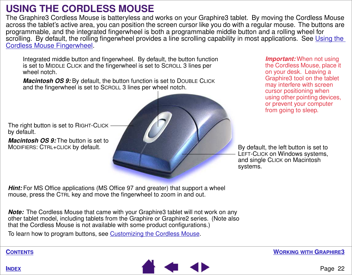 WORKING WITH GRAPHIRE3Page  22INDEXCONTENTSUSING THE CORDLESS MOUSEThe Graphire3 Cordless Mouse is batteryless and works on your Graphire3 tablet.  By moving the Cordless Mouse across the tablet’s active area, you can position the screen cursor like you do with a regular mouse.  The buttons are programmable, and the integrated ﬁngerwheel is both a programmable middle button and a rolling wheel for scrolling.  By default, the rolling ﬁngerwheel provides a line scrolling capability in most applications.  See Using the Cordless Mouse Fingerwheel. The right button is set to RIGHT-CLICK by default.Macintosh OS 9: The button is set to MODIFIERS: CTRL+CLICK by default.Important: When not using the Cordless Mouse, place it on your desk.  Leaving a Graphire3 tool on the tablet may interfere with screen cursor positioning when using other pointing devices, or prevent your computer from going to sleep.By default, the left button is set to LEFT-CLICK on Windows systems, and single CLICK on Macintosh systems.Integrated middle button and ﬁngerwheel.  By default, the button function is set to MIDDLE CLICK and the ﬁngerwheel is set to SCROLL 3 lines per wheel notch.Macintosh OS 9: By default, the button function is set to DOUBLE CLICK and the ﬁngerwheel is set to SCROLL 3 lines per wheel notch.Hint: For MS Ofﬁce applications (MS Ofﬁce 97 and greater) that support a wheel mouse, press the CTRL key and move the ﬁngerwheel to zoom in and out.Note:  The Cordless Mouse that came with your Graphire3 tablet will not work on any other tablet model, including tablets from the Graphire or Graphire2 series.  (Note also that the Cordless Mouse is not available with some product conﬁgurations.)To learn how to program buttons, see Customizing the Cordless Mouse.