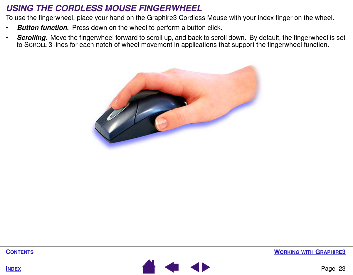 WORKING WITH GRAPHIRE3Page  23INDEXCONTENTSUSING THE CORDLESS MOUSE FINGERWHEELTo use the ﬁngerwheel, place your hand on the Graphire3 Cordless Mouse with your index ﬁnger on the wheel.•Button function.  Press down on the wheel to perform a button click.•Scrolling.  Move the ﬁngerwheel forward to scroll up, and back to scroll down.  By default, the ﬁngerwheel is set to SCROLL 3 lines for each notch of wheel movement in applications that support the ﬁngerwheel function.