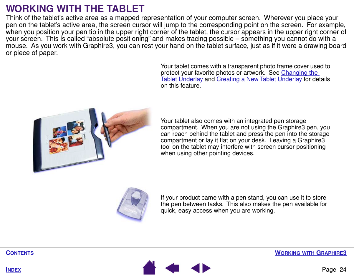 WORKING WITH GRAPHIRE3Page  24INDEXCONTENTSWORKING WITH THE TABLETThink of the tablet’s active area as a mapped representation of your computer screen.  Wherever you place your pen on the tablet’s active area, the screen cursor will jump to the corresponding point on the screen.  For example, when you position your pen tip in the upper right corner of the tablet, the cursor appears in the upper right corner of your screen.  This is called “absolute positioning” and makes tracing possible – something you cannot do with a mouse.  As you work with Graphire3, you can rest your hand on the tablet surface, just as if it were a drawing board or piece of paper. Your tablet comes with a transparent photo frame cover used to protect your favorite photos or artwork.  See Changing the Tablet Underlay and Creating a New Tablet Underlay for details on this feature.Your tablet also comes with an integrated pen storage compartment.  When you are not using the Graphire3 pen, you can reach behind the tablet and press the pen into the storage compartment or lay it ﬂat on your desk.  Leaving a Graphire3 tool on the tablet may interfere with screen cursor positioning when using other pointing devices.  If your product came with a pen stand, you can use it to store the pen between tasks.  This also makes the pen available for quick, easy access when you are working.