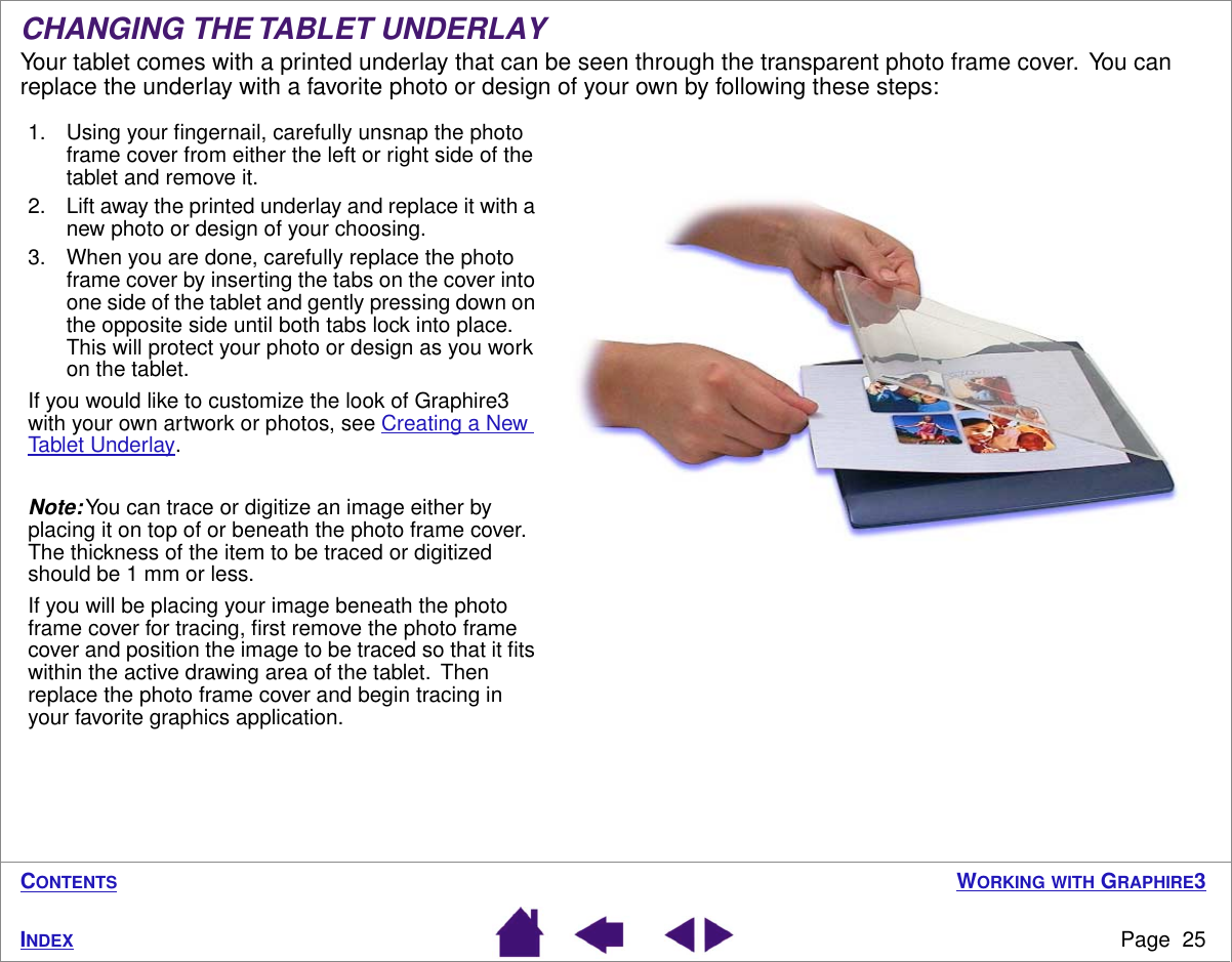 WORKING WITH GRAPHIRE3Page  25INDEXCONTENTSCHANGING THE TABLET UNDERLAYYour tablet comes with a printed underlay that can be seen through the transparent photo frame cover.  You can replace the underlay with a favorite photo or design of your own by following these steps:1. Using your ﬁngernail, carefully unsnap the photo frame cover from either the left or right side of the tablet and remove it.2. Lift away the printed underlay and replace it with a new photo or design of your choosing.3. When you are done, carefully replace the photo frame cover by inserting the tabs on the cover into one side of the tablet and gently pressing down on the opposite side until both tabs lock into place.   This will protect your photo or design as you work on the tablet.If you would like to customize the look of Graphire3 with your own artwork or photos, see Creating a New Tablet Underlay.Note: You can trace or digitize an image either by placing it on top of or beneath the photo frame cover.  The thickness of the item to be traced or digitized should be 1 mm or less.If you will be placing your image beneath the photo frame cover for tracing, ﬁrst remove the photo frame cover and position the image to be traced so that it ﬁts within the active drawing area of the tablet.  Then replace the photo frame cover and begin tracing in your favorite graphics application.