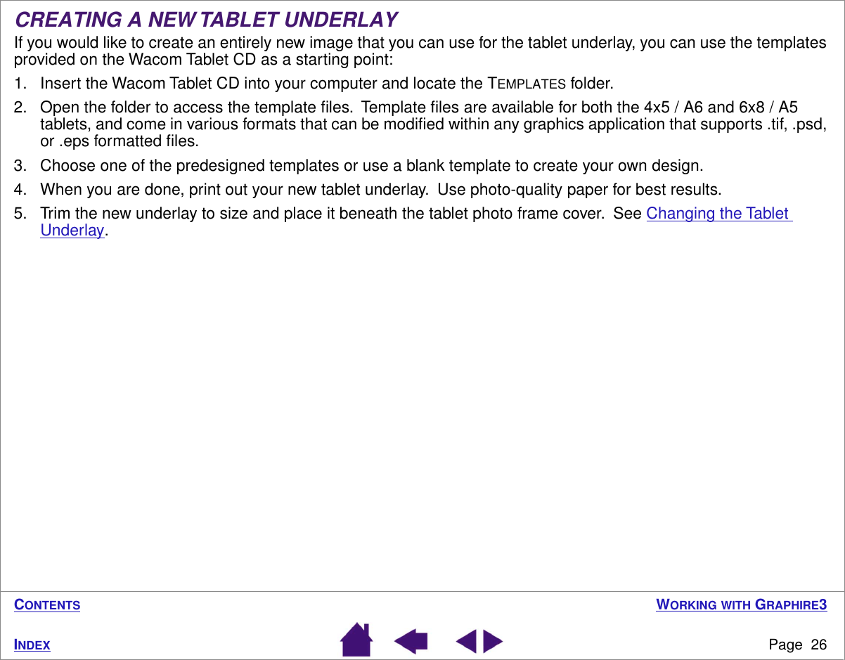 WORKING WITH GRAPHIRE3Page  26INDEXCONTENTSCREATING A NEW TABLET UNDERLAYIf you would like to create an entirely new image that you can use for the tablet underlay, you can use the templates provided on the Wacom Tablet CD as a starting point:1. Insert the Wacom Tablet CD into your computer and locate the TEMPLATES folder.2. Open the folder to access the template ﬁles.  Template ﬁles are available for both the 4x5 / A6 and 6x8 / A5 tablets, and come in various formats that can be modiﬁed within any graphics application that supports .tif, .psd, or .eps formatted ﬁles.3. Choose one of the predesigned templates or use a blank template to create your own design.4. When you are done, print out your new tablet underlay.  Use photo-quality paper for best results.5. Trim the new underlay to size and place it beneath the tablet photo frame cover.  See Changing the Tablet Underlay.