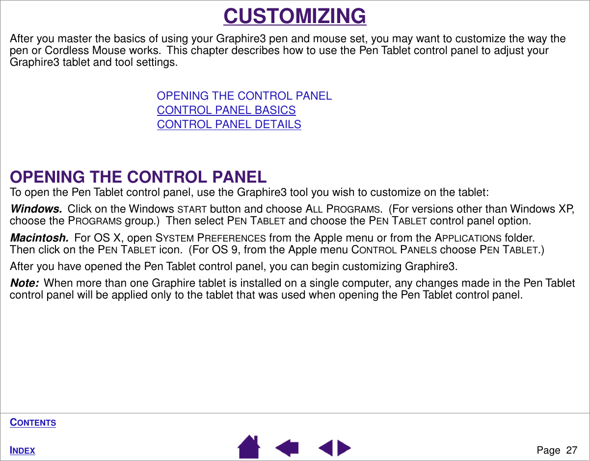 Page  27INDEXCONTENTSCUSTOMIZINGAfter you master the basics of using your Graphire3 pen and mouse set, you may want to customize the way the pen or Cordless Mouse works.  This chapter describes how to use the Pen Tablet control panel to adjust your Graphire3 tablet and tool settings.OPENING THE CONTROL PANELCONTROL PANEL BASICSCONTROL PANEL DETAILSOPENING THE CONTROL PANELTo open the Pen Tablet control panel, use the Graphire3 tool you wish to customize on the tablet:Windows.  Click on the Windows START button and choose ALL PROGRAMS.  (For versions other than Windows XP, choose the PROGRAMS group.)  Then select PEN TABLET and choose the PEN TABLET control panel option.Macintosh.  For OS X, open SYSTEM PREFERENCES from the Apple menu or from the APPLICATIONS folder.  Then click on the PEN TABLET icon.  (For OS 9, from the Apple menu CONTROL PANELS choose PEN TABLET.)After you have opened the Pen Tablet control panel, you can begin customizing Graphire3.Note:  When more than one Graphire tablet is installed on a single computer, any changes made in the Pen Tablet control panel will be applied only to the tablet that was used when opening the Pen Tablet control panel.