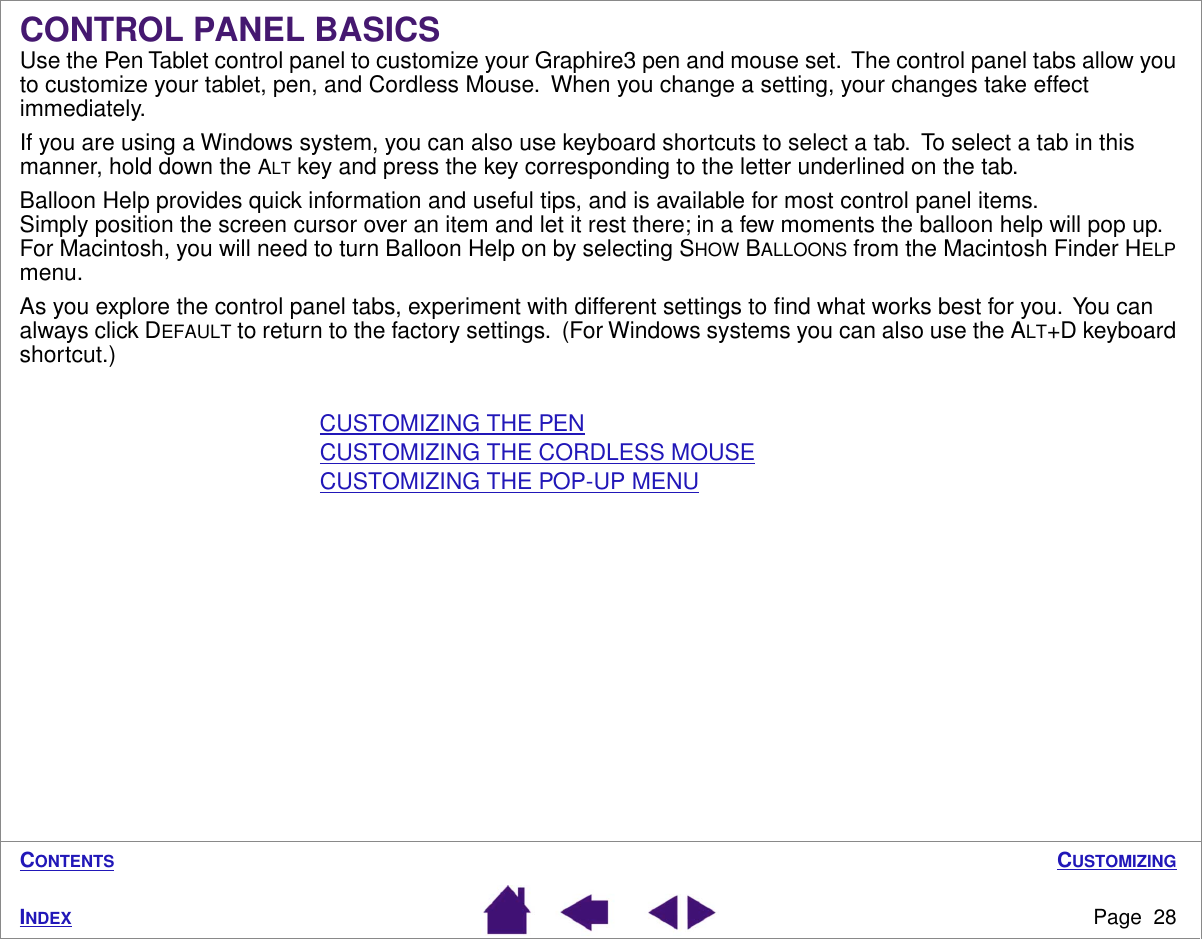 CUSTOMIZINGPage  28INDEXCONTENTSCONTROL PANEL BASICSUse the Pen Tablet control panel to customize your Graphire3 pen and mouse set.  The control panel tabs allow you to customize your tablet, pen, and Cordless Mouse.  When you change a setting, your changes take effect immediately.  If you are using a Windows system, you can also use keyboard shortcuts to select a tab.  To select a tab in this manner, hold down the ALT key and press the key corresponding to the letter underlined on the tab.Balloon Help provides quick information and useful tips, and is available for most control panel items.  Simply position the screen cursor over an item and let it rest there; in a few moments the balloon help will pop up.  For Macintosh, you will need to turn Balloon Help on by selecting SHOW BALLOONS from the Macintosh Finder HELP menu.As you explore the control panel tabs, experiment with different settings to ﬁnd what works best for you.  You can always click DEFAULT to return to the factory settings.  (For Windows systems you can also use the ALT+D keyboard shortcut.)CUSTOMIZING THE PENCUSTOMIZING THE CORDLESS MOUSECUSTOMIZING THE POP-UP MENU