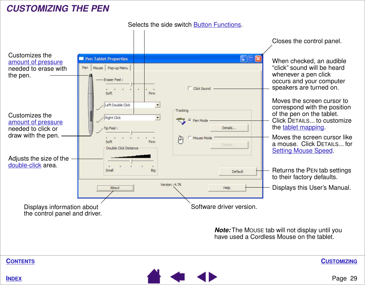 CUSTOMIZINGPage  29INDEXCONTENTSCUSTOMIZING THE PEN Note: The MOUSE tab will not display until you have used a Cordless Mouse on the tablet.Returns the PEN tab settings to their factory defaults. Closes the control panel.Software driver version.Customizes the amount of pressure needed to click or draw with the pen.Adjusts the size of the double-click area.Selects the side switch Button Functions.Moves the screen cursor to correspond with the position of the pen on the tablet.  Click DETAILS... to customize the tablet mapping.Moves the screen cursor like a mouse.  Click DETAILS... for Setting Mouse Speed.When checked, an audible “click” sound will be heard whenever a pen click occurs and your computer speakers are turned on.Displays information about the control panel and driver.Displays this User’s Manual.Customizes the amount of pressure needed to erase with the pen.