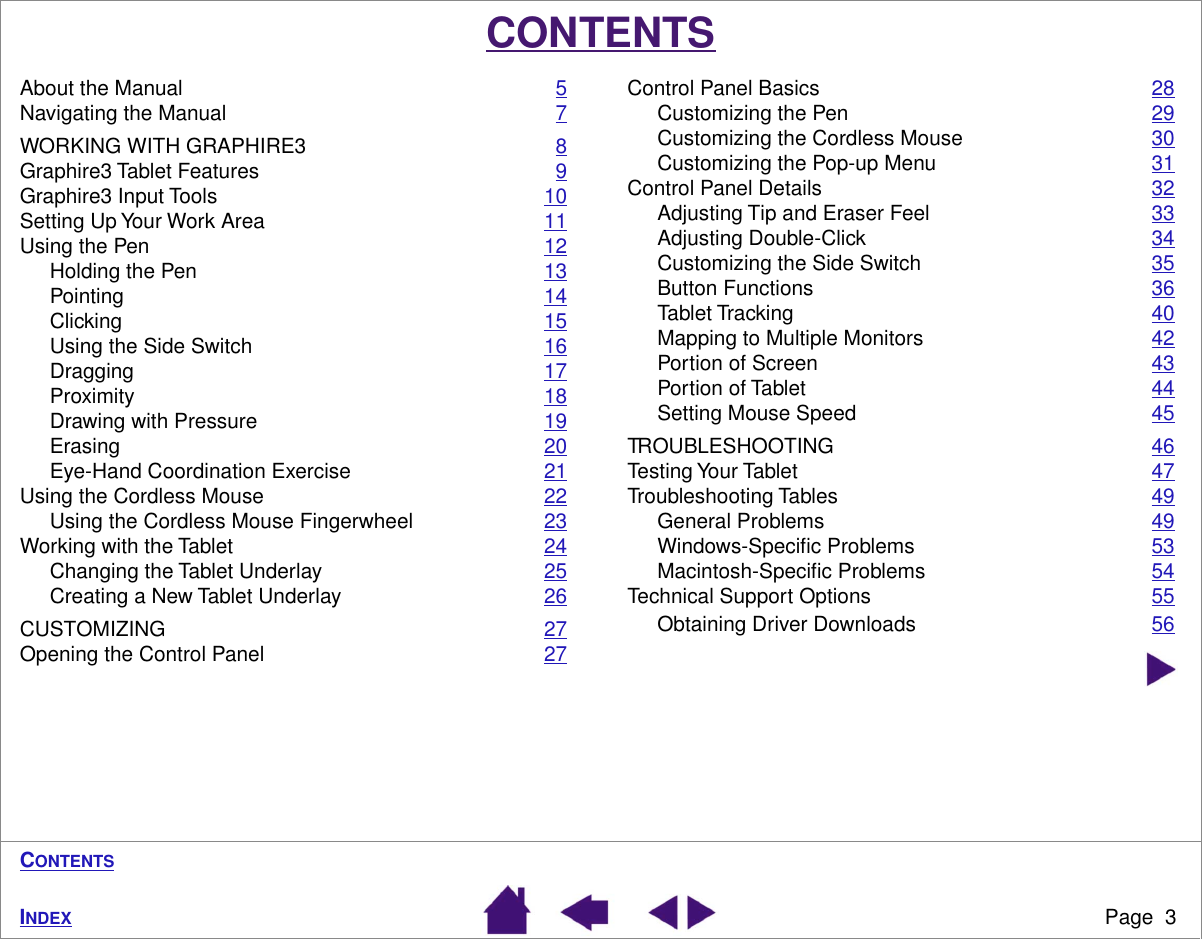  Page  3 I NDEX C ONTENTS CONTENTS About the Manual 5Navigating the Manual 7WORKING WITH GRAPHIRE3 8Graphire3 Tablet Features 9Graphire3 Input Tools 10Setting Up Your Work Area 11Using the Pen 12Holding the Pen 13Pointing 14Clicking 15Using the Side Switch 16Dragging 17Proximity 18Drawing with Pressure 19Erasing 20Eye-Hand Coordination Exercise 21Using the Cordless Mouse 22Using the Cordless Mouse Fingerwheel 23Working with the Tablet 24Changing the Tablet Underlay 25Creating a New Tablet Underlay 26CUSTOMIZING 27Opening the Control Panel 27Control Panel Basics 28Customizing the Pen 29Customizing the Cordless Mouse 30Customizing the Pop-up Menu 31Control Panel Details 32Adjusting Tip and Eraser Feel 33Adjusting Double-Click 34Customizing the Side Switch 35Button Functions 36Tablet Tracking 40Mapping to Multiple Monitors 42Portion of Screen 43Portion of Tablet 44Setting Mouse Speed 45TROUBLESHOOTING 46Testing Your Tablet 47Troubleshooting Tables 49General Problems 49Windows-Speciﬁc Problems 53Macintosh-Speciﬁc Problems 54Technical Support Options 55Obtaining Driver Downloads 56