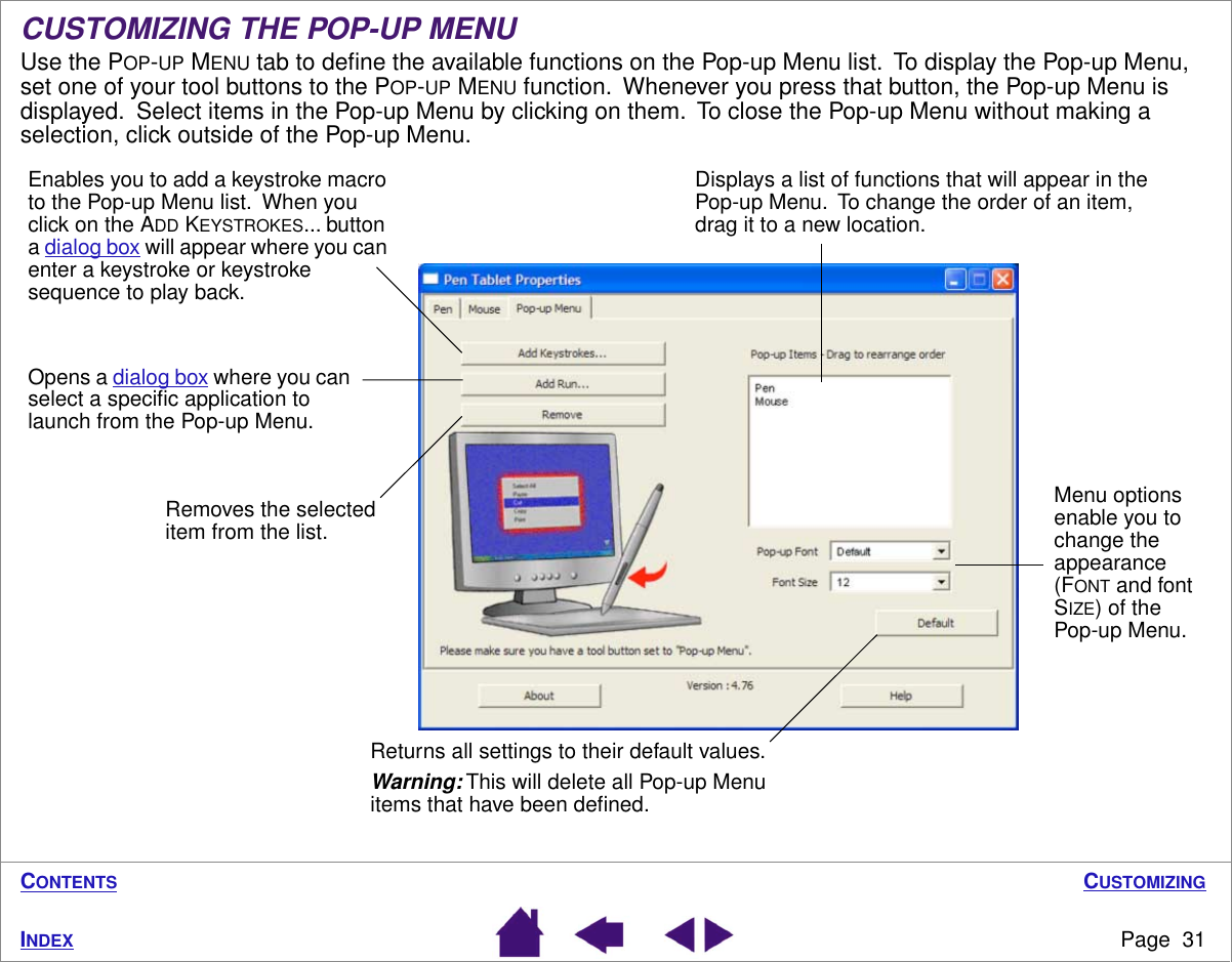 CUSTOMIZINGPage  31INDEXCONTENTSCUSTOMIZING THE POP-UP MENUUse the POP-UP MENU tab to deﬁne the available functions on the Pop-up Menu list.  To display the Pop-up Menu, set one of your tool buttons to the POP-UP MENU function.  Whenever you press that button, the Pop-up Menu is displayed.  Select items in the Pop-up Menu by clicking on them.  To close the Pop-up Menu without making a selection, click outside of the Pop-up Menu. Displays a list of functions that will appear in the Pop-up Menu.  To change the order of an item, drag it to a new location.Enables you to add a keystroke macro to the Pop-up Menu list.  When you click on the ADD KEYSTROKES... button a dialog box will appear where you can enter a keystroke or keystroke sequence to play back.Opens a dialog box where you can select a speciﬁc application to launch from the Pop-up Menu.Menu options enable you to change the appearance (FONT and font SIZE) of the Pop-up Menu.Returns all settings to their default values.Warning: This will delete all Pop-up Menu items that have been deﬁned.Removes the selected item from the list.