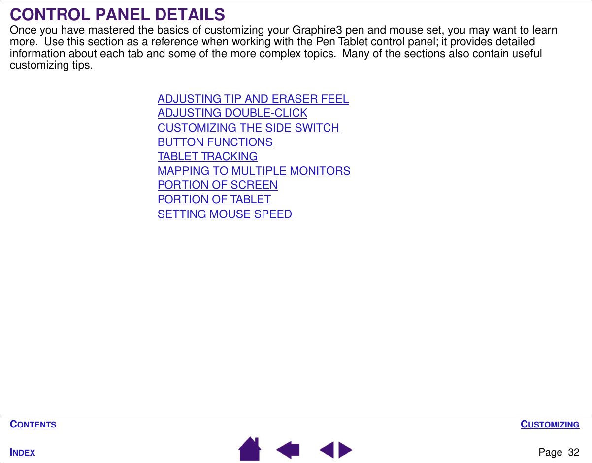 CUSTOMIZINGPage  32INDEXCONTENTS  CONTROL PANEL DETAILSOnce you have mastered the basics of customizing your Graphire3 pen and mouse set, you may want to learn more.  Use this section as a reference when working with the Pen Tablet control panel; it provides detailed information about each tab and some of the more complex topics.  Many of the sections also contain useful customizing tips.ADJUSTING TIP AND ERASER FEELADJUSTING DOUBLE-CLICKCUSTOMIZING THE SIDE SWITCHBUTTON FUNCTIONSTABLET TRACKINGMAPPING TO MULTIPLE MONITORSPORTION OF SCREENPORTION OF TABLETSETTING MOUSE SPEED