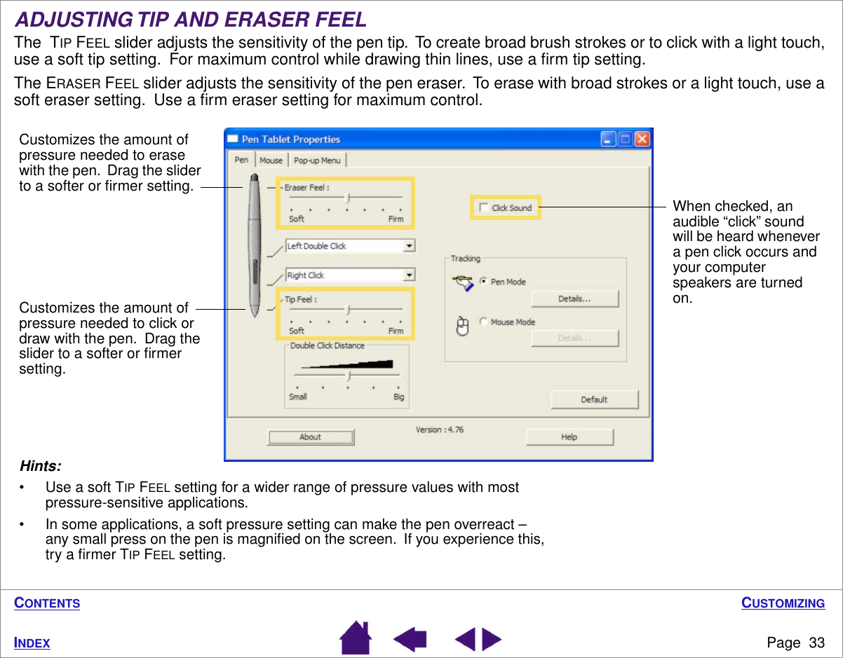 CUSTOMIZINGPage  33INDEXCONTENTSADJUSTING TIP AND ERASER FEELThe  TIP FEEL slider adjusts the sensitivity of the pen tip.  To create broad brush strokes or to click with a light touch, use a soft tip setting.  For maximum control while drawing thin lines, use a ﬁrm tip setting.The ERASER FEEL slider adjusts the sensitivity of the pen eraser.  To erase with broad strokes or a light touch, use a soft eraser setting.  Use a ﬁrm eraser setting for maximum control.Customizes the amount of pressure needed to click or draw with the pen.  Drag the slider to a softer or ﬁrmer setting.Hints: • Use a soft TIP FEEL setting for a wider range of pressure values with most pressure-sensitive applications.• In some applications, a soft pressure setting can make the pen overreact – any small press on the pen is magniﬁed on the screen.  If you experience this, try a ﬁrmer TIP FEEL setting.When checked, an audible “click” sound will be heard whenever a pen click occurs and your computer speakers are turned on.Customizes the amount of pressure needed to erase with the pen.  Drag the slider to a softer or ﬁrmer setting.