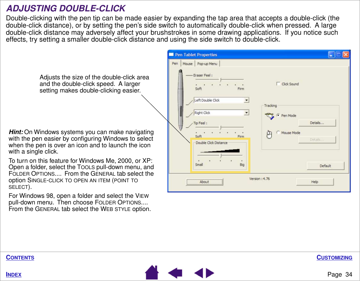 CUSTOMIZINGPage  34INDEXCONTENTSADJUSTING DOUBLE-CLICKDouble-clicking with the pen tip can be made easier by expanding the tap area that accepts a double-click (the double-click distance), or by setting the pen’s side switch to automatically double-click when pressed.  A large double-click distance may adversely affect your brushstrokes in some drawing applications.  If you notice such effects, try setting a smaller double-click distance and using the side switch to double-click.Adjusts the size of the double-click area and the double-click speed.  A larger setting makes double-clicking easier.Hint: On Windows systems you can make navigating with the pen easier by conﬁguring Windows to select when the pen is over an icon and to launch the icon with a single click.To turn on this feature for Windows Me, 2000, or XP:  Open a folder, select the TOOLS pull-down menu, and FOLDER OPTIONS....  From the GENERAL tab select the option SINGLE-CLICK TO OPEN AN ITEM (POINT TO SELECT).For Windows 98, open a folder and select the VIEW pull-down menu.  Then choose FOLDER OPTIONS....  From the GENERAL tab select the WEB STYLE option.